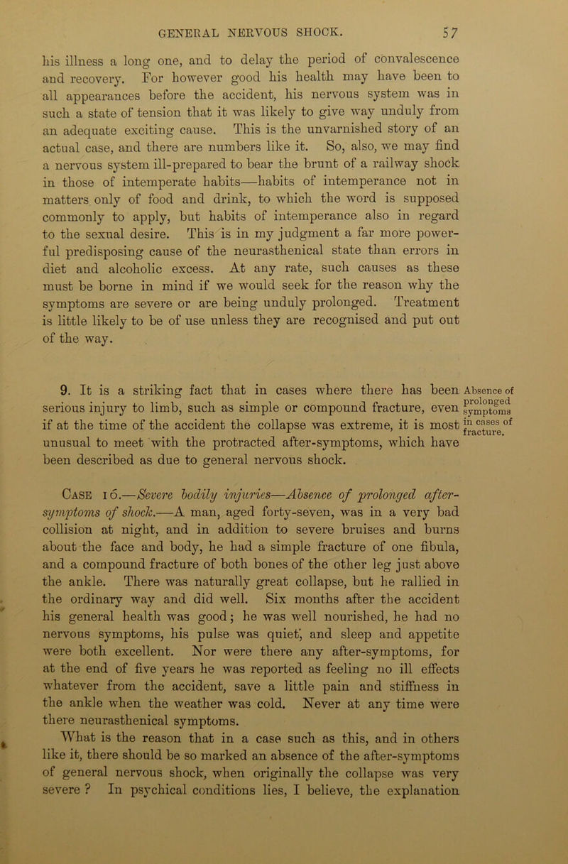 liis illness a long one, and to delay the period of convalescence and recovery. For however good his health may have been to all appearances before the accident, his nervous system was in such a state of tension that it was likely to give way unduly from an adequate exciting cause. This is the unvarnished story of an actual case, and there are numbers like it. So, also, we may find a nervous system ill-prepared to bear the brunt of a railway shock in those of intemperate habits—habits of intemperance not in matters only of food and drink, to which the word is supposed commonly to apply, but habits of intemperance also in regard to the sexual desire. This is in my judgment a far more power- ful predisposing cause of the neurasthenical state than errors in diet and alcoholic excess. At any rate, such causes as these must be borne in mind if we would seek for the reason why the symptoms are severe or are being unduly prolonged. Treatment is little likely to be of use unless they are recognised and put out of the way. 9. It is a striking fact that in cases where there has been Absence of serious injury to limb, such as simple or compound fracture, even symptoms if at the time of the accident the collapse was extreme, it is most ln c^ses of r ’ _ fracture. unusual to meet with the protracted after-symptoms, which have been described as due to general nervous shock. Case io.—Severe bodily injuries—Absence of prolonged after- symptoms of shock.—A man, aged forty-seven, was in a very bad collision at night, and in addition to severe bruises and burns about the face and body, he had a simple fracture of one fibula, and a compound fracture of both bones of the other leg just above the ankle. There was naturally great collapse, but he rallied in the ordinary way and did well. Six months after the accident his general health was good; he was well nourished, he had no nervous symptoms, his pulse was quiet' and sleep and appetite were both excellent. Nor were there any after-symptoms, for at the end of five years he was reported as feeling no ill effects whatever from the accident, save a little pain and stiffness in the ankle when the weather was cold. Never at any time were there neurasthenical symptoms. What is the reason that in a case such as this, and in others like it, there should be so marked an absence of the after-symptoms of general nervous shock, when originally the collapse was very severe ? In psychical conditions lies, I believe, the explanation