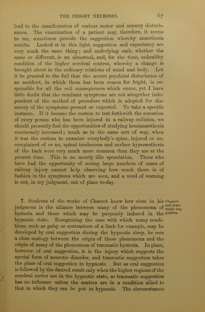 lead to the manifestation of various motor and sensory disturb- ances. The examination of a patient may, therefore, it seems to me, sometimes provide the suggestion whereby anaesthesia results. Looked at in this light, suggestion and expectancy are very much the same thing; and underlying each, whether the same or different, is an abnormal, and, for the time, unhealthy condition of the higher cerebral centres, whereby a change is brought about in the ordinary relations of mind and body. Let it be granted to the full that the severe psychical disturbance of an accident, in which there has been reason for fright, is re- sponsible for all the evil consequences which ensue, yet I have little doubt that the resultant symptoms are not altogether inde- pendent of the method of procedure which is adopted for dis- covery of the symptoms present or expected. To take a specific instance. If it became the custom to test forthwith the sensation of every person who has been injured in a railway collision, we should presently find the opportunities of studying hemianassthesia enormously increased; much as in the same sort of way, when it was the custom to examine everybody’s spine, injured or no, complained of or no, spinal tenderness and surface hyperaesthesia of the back were very much more common than they are at the present time. This is no merely idle speculation. Those who have had the opportunity of seeing large numbers of cases of railway injury cannot help observing how much there is of fashion in the symptoms which are seen, and a word of warning is not, in my judgment, out of place to-day. 7. Students of the works of Charcot know how close in his Charcot judgment is the alliance between many of the phenomena of m^icsug hysteria and those which may be purposely induced in the gestlon- hypnotic state. Eecognising the ease with which many condi- tions, such as palsy or contracture of a limb for example, may be developed by oral suggestion during the hypnotic sleep, he sees a close analogy between the origin of those phenomena and the origin of many of the phenomena of traumatic hysteria. In place, however, of oral suggestion, it is the injury which suggests the special form of neurotic disorder, and traumatic suggestion takes the place of oral suggestion in hypnosis. But as oral suggestion is followed by the desired result only when the higher regions of the cerebral cortex are in the hypnotic state, so traumatic suggestion has no influence unless the centres are in a condition allied to that in which they can be put in hypuosis. The circumstances