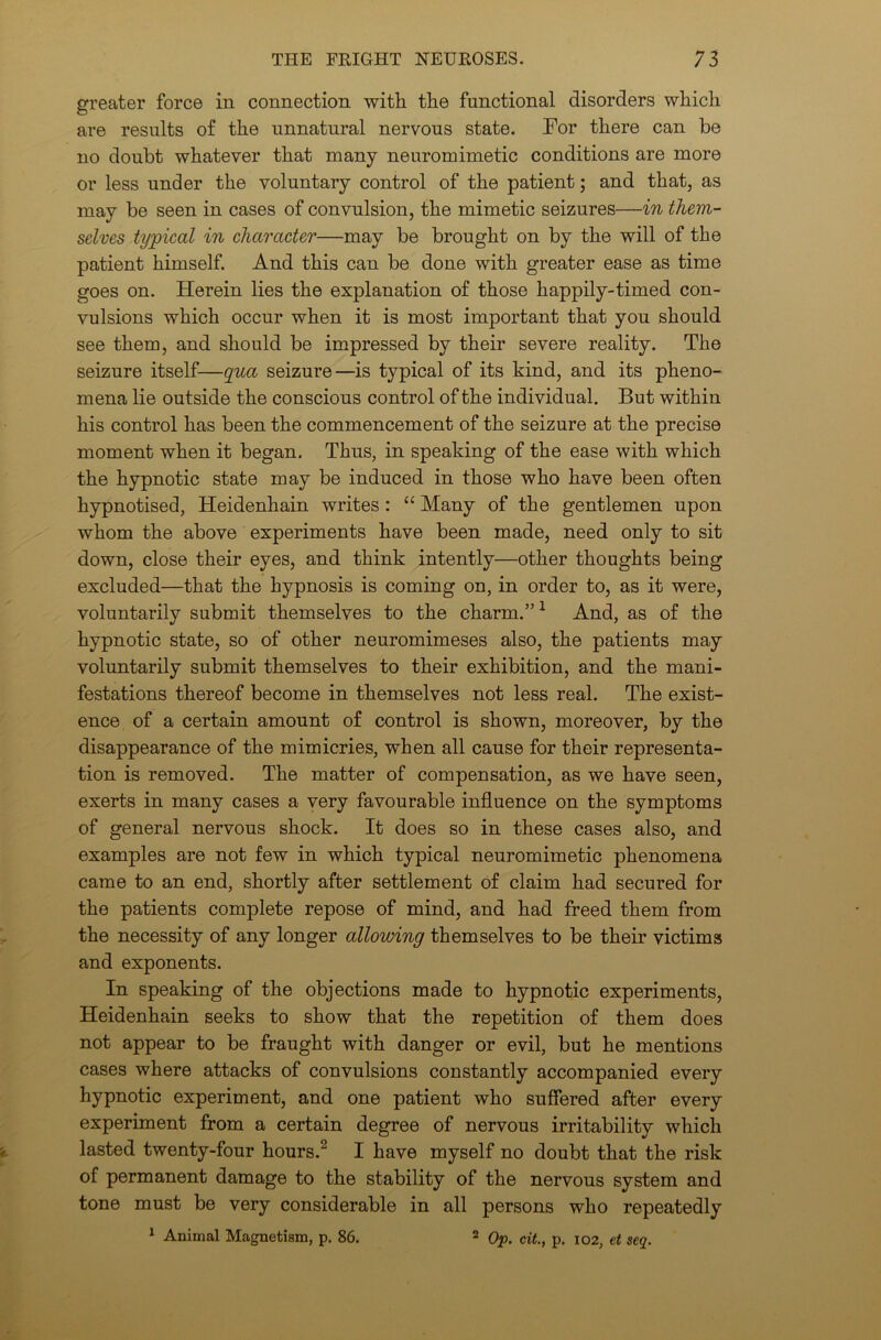 greater force in connection with the functional disorders which are results of the unnatural nervous state. For there can be no doubt whatever that many neuromimetic conditions are more or less under the voluntary control of the patient; and that, as may be seen in cases of convulsion, the mimetic seizures—in them- selves typical in character—may be brought on by the will of the patient himself. And this can be done with greater ease as time goes on. Herein lies the explanation of those happily-timed con- vulsions which occur when it is most important that you should see them, and should be impressed by their severe reality. The seizure itself—qua seizure—is typical of its kind, and its pheno- mena lie outside the conscious control of the individual. But within his control has been the commencement of the seizure at the precise moment when it began. Thus, in speaking of the ease with which the hypnotic state may be induced in those who have been often hypnotised, Heidenhain writes : “ Many of the gentlemen upon whom the above experiments have been made, need only to sit down, close their eyes, and think intently—other thoughts being excluded—that the hypnosis is coming on, in order to, as it were, voluntarily submit themselves to the charm.”1 And, as of the hypnotic state, so of other neuromimeses also, the patients may voluntarily submit themselves to their exhibition, and the mani- festations thereof become in themselves not less real. The exist- ence of a certain amount of control is shown, moreover, by the disappearance of the mimicries, when all cause for their representa- tion is removed. The matter of compensation, as we have seen, exerts in many cases a very favourable influence on the symptoms of general nervous shock. It does so in these cases also, and examples are not few in which typical neuromimetic phenomena came to an end, shortly after settlement of claim had secured for the patients complete repose of mind, and had freed them from the necessity of any longer allowing themselves to be their victims and exponents. In speaking of the objections made to hypnotic experiments, Heidenhain seeks to show that the repetition of them does not appear to be fraught with danger or evil, but he mentions cases where attacks of convulsions constantly accompanied every hypnotic experiment, and one patient who suffered after every experiment from a certain degree of nervous irritability which lasted twenty-four hours.2 I have myself no doubt that the risk of permanent damage to the stability of the nervous system and tone must be very considerable in all persons who repeatedly 1 Animal Magnetism, p. 86. 2 Op. cit., p. 102, et seq.
