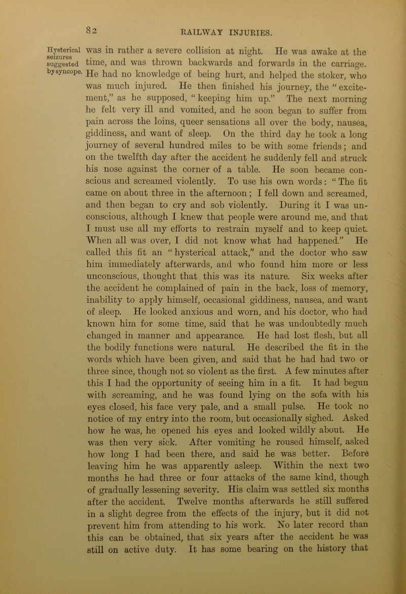 Hysterical seizures suggested by syncope. was in rather a severe collision at night. He was awake at the time, and was thrown backwards and forwards in the carriage. He had no knowledge of being hurt, and helped the stoker, who was much injured. He then finished his journey, the “ excite- ment,” as he supposed, “ keeping him up.” The next morning he felt very ill and vomited, and he soon began to suffer from pain across the loins, queer sensations all over the body, nausea, giddiness, and want of sleep. On the third day he took a long journey of several hundred miles to be with some friends; and on the twelfth day after the accident he suddenly fell and struck his nose against the corner of a table. He soon became con- scious and screamed violently. To use his own words : “ The fit came on about three in the afternoon; I fell down and screamed, and then began to cry and sob violently. During it I was un- conscious, although I knew that people were around me, and that I must use all my efforts to restrain myself and to keep quiet. When all was over, I did not know what had happened.” He called this fit an “ hysterical attack,” and the doctor who saw him immediately afterwards, and who found him more or less unconscious, thought that this was its nature. Six weeks after the accident he complained of pain in the back, loss of memory, inability to apply himself, occasional giddiness, nausea, and want of sleep. He looked anxious and worn, and his doctor, who had known him for some time, said that he was undoubtedly much changed in manner and appearance. He had lost flesh, but all the bodily functions were natural. He described the fit in the words which have been given, and said that he had had two or three since, though not so violent as the first. A few minutes after this I had the opportunity of seeing him in a fit. It had begun with screaming, and he was found lying on the sofa with his eyes closed, his face very pale, and a small pulse. He took no notice of my entry into the room, but occasionally sighed. Asked how he was, he opened his eyes and looked wildly about. He was then very sick. After vomiting he roused himself, asked how long I had been there, and said he was better. Before leaving him he was apparently asleep. Within the next two months he had three or four attacks of the same kind, though of gradually lessening severity. His claim was settled six months after the accident. Twelve months afterwards he still suffered in a slight degree from the effects of the injury, but it did not prevent him from attending to his work. No later record than this can be obtained, that six years after the accident he was still on active duty. It has some bearing on the history that