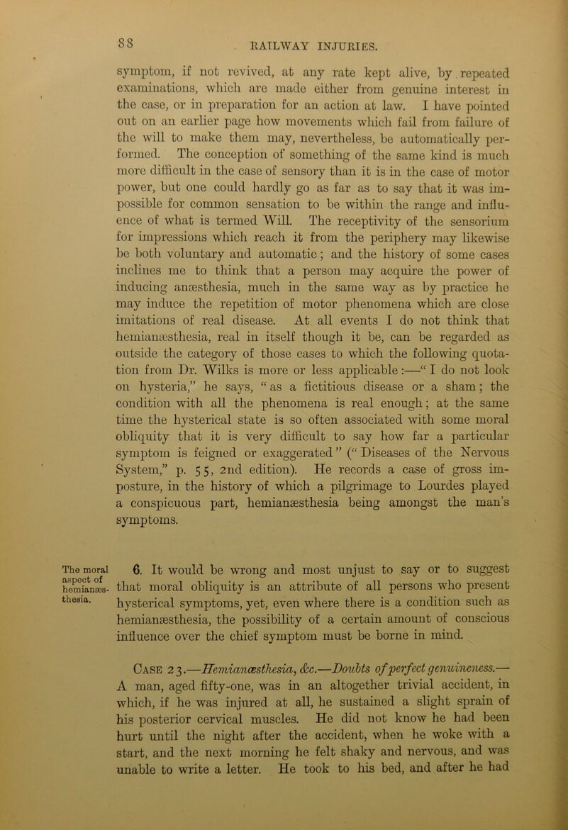 The moral aspect of hemianses- thesia. symptom, if not revived, at any rate kept alive, by . repeated examinations, which are made either from genuine interest in the case, or in preparation for an action at law. I have pointed out on an earlier page how movements which fail from failure of the will to make them may, nevertheless, be automatically per- formed. The conception of something of the same kind is much more difficult in the case of sensory than it is in the case of motor power, but one could hardly go as far as to say that it was im- possible for common sensation to be within the range and influ- ence of what is termed Will. The receptivity of the sensorium for impressions which reach it from the periphery may likewise be both voluntary and automatic; and the history of some cases inclines me to think that a person may acquire the power of inducing ansesthesia, much in the same way as by practice he may induce the repetition of motor phenomena which are close imitations of real disease. At all events I do not think that hemianaesthesia, real in itself though it be, can be regarded as outside the category of those cases to which the following quota- tion from Dr. Wilks is more or less applicable:—“ I do not look on hysteria,” he says, “ as a fictitious disease or a sham; the condition with all the phenomena is real enough; at the same time the hysterical state is so often associated with some moral obliquity that it is very difficult to say how far a particular symptom is feigned or exaggerated ” (“ Diseases of the Nervous System,” p. 55, 2nd edition). He records a case of gross im- posture, in the history of which a pilgrimage to Lourdes played a conspicuous part, hemianaesthesia being amongst the man’s symptoms. 6. It would be wrong and most unjust to say or to suggest that moral obliquity is an attribute of all persons who present hysterical symptoms, yet, even where there is a condition such as hemianaesthesia, the possibility of a certain amount of conscious influence over the chief symptom must be borne in mind. Case 23.—ffemiancesthesia, &c.—Doubts of perfect genuineness.— A man, aged fifty-one, was in an altogether trivial accident, in which, if he was injured at all, he sustained a slight sprain of his posterior cervical muscles. He did not know he had been hurt until the night after the accident, when he woke with a start, and the next morning he felt shaky and nervous, and was unable to write a letter. He took to his bed, and after he had