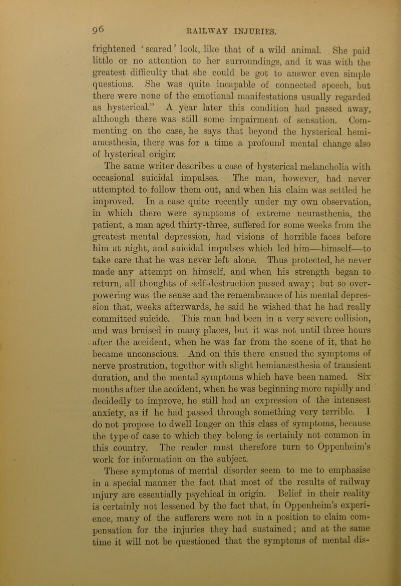 frightened ‘ scared ’ look, like that of a wild animal. She paid little or no attention to her surroundings, and it was with the greatest difficulty that she could be got to answer even simple questions. She was quite incapable of connected speech, but there were none of the emotional manifestations usually regarded as hysterical.” A year later this condition had passed away, although there was still some impairment of sensation. Com- menting on the case, he says that beyond the hysterical hemi- anaesthesia, there was for a time a profound mental change also of hysterical origin: The same writer describes a case of hysterical melancholia with occasional suicidal impulses. The man, however, had never attempted to follow them out, and when his claim was settled he improved. In a case quite recently under my own observation, in which there were symptoms of extreme neurasthenia, the patient, a man aged thirty-three, suffered for some weeks from the greatest mental depression, had visions of horrible faces before him at night, and suicidal impulses which led him—himself—to take care that he was never left alone. Thus protected, he never made any attempt on himself, and when his strength began to return, all thoughts of self-destruction passed away; but so over- powering was the sense and the remembrance of his mental depres- sion that, weeks afterwards, he said he wished that he had really committed suicide. This man had been in a very severe collision, and was bruised in many places, but it was not until three hours after the accident, when he was far from the scene of it, that he became unconscious. And on this there ensued the symptoms of nerve prostration, together with slight hemianesthesia of transient duration, and the mental symptoms which have been named. Six months after the accident, when he was beginning more rapidly and decidedly to improve, he still had an expression of the intensest anxiety, as if he had passed through something very terrible. I do not propose to dwell longer on this class of symptoms, because the type of case to which they belong is certainly not common in this country. The reader must therefore turn to Oppenheim’s work for information on the subject. These symptoms of mental disorder seem to me to emphasise in a special manner the fact that most of the results of railway injury are essentially psychical in origin. Belief in their reality is certainly not lessened by the fact that, in Oppenheim’s experi- ence, many of the sufferers were not in a position to claim com- pensation for the injuries they had sustained; and at the same time it will not be questioned that the symptoms of mental dis-
