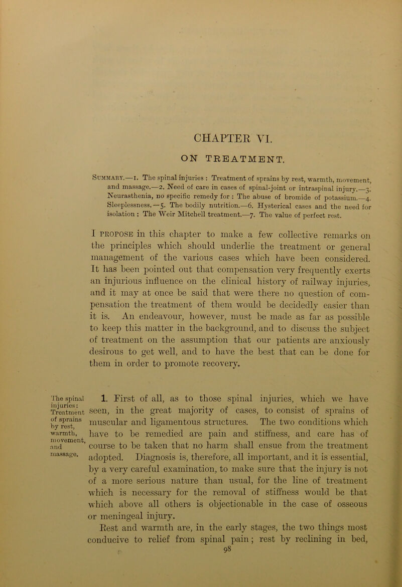 The spinal injuries: Treatment of sprains by rest, warmth, movement, and massage. CHAPTER VI. ON TREATMENT. Summary.—i. The spinal injuries : Treatment of sprains by rest, warmth, movement and massage.—2. Need of care in cases of spinal-joint or intraspinal injury. 3. Neurasthenia, no specific remedy for : The abuse of bromide of potassium. 4. Sleeplessness. —5. The bodily nutrition.—6. Hysterical cases and the need for isolation : The Weir Mitchell treatment.—7. The value of perfect rest. I propose in this chapter to make a few collective remarks on the principles which should underlie the treatment or general management of the various cases which have been considered. It has been pointed out that compensation very frequently exerts an injurious influence on the clinical history of railway injuries, and it may at once be said that were there no question of com- pensation the treatment of them would be decidedly easier than it is. An endeavour, however, must be made as far as possible to keep this matter in the background, and to discuss the subject of treatment on the assumption that our patients are anxiously desirous to get well, and to have the best that can be done for them in order to promote recovery. 1. Pirst of all, as to those spinal injuries, which we have seen, in the great majority of cases, to consist of sprains of muscular and ligamentous structures. The two conditions which have to be remedied are pain and stiffness, and care has of course to be taken that no harm shall ensue from the treatment adopted. Diagnosis is, therefore, all important, and it is essential, by a very careful examination, to make sure that the injury is not of a more serious nature than usual, for the line of treatment which is necessary for the removal of stiffness would be that which above all others is objectionable in the case of osseous or meningeal injury. Rest and warmth are, in the early stages, the two things most conducive to relief from spinal pain; rest by reclining in bed,