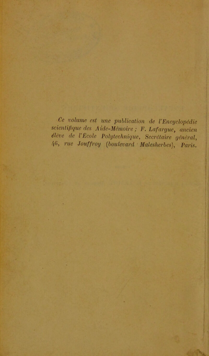 Ce volume est une publication de l'Encyclopédie scientifique des Aide-Mémoire; F. Lafargue, ancien élève de l'Ecole Polytechnique, Secrétaire général, /|(), rue Jouffroy {boulevard Malesherbcs), Paris.