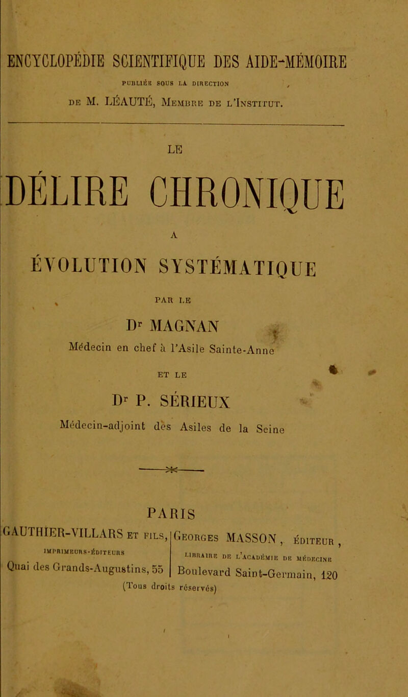 PUDUÉ8 SOUS LA DIRECTION DE M. LÉAUTÉ, Memure de l’Institut. LE DÉLIRE CHRONIQUE A ÉVOLUTION SYSTÉMATIQUE ^ PAR LE Dr MAGNAN . MMecin en chef à l’Asile Sainte-Anne ET LE ^ Dr P. SÉRIEUX Médecin-adjoint dès Asiles de la Seine PARIS GAUTHIER-VILLARS et fils, lur'niyRuns-éDtTEuns Quai des Grands-Augustins, 55 ÉiEORGEs Masson , éditeur , LinniiRE DE l'académie de médecine Boulevard Saint-Germain, 120 (Tous droits réservés)