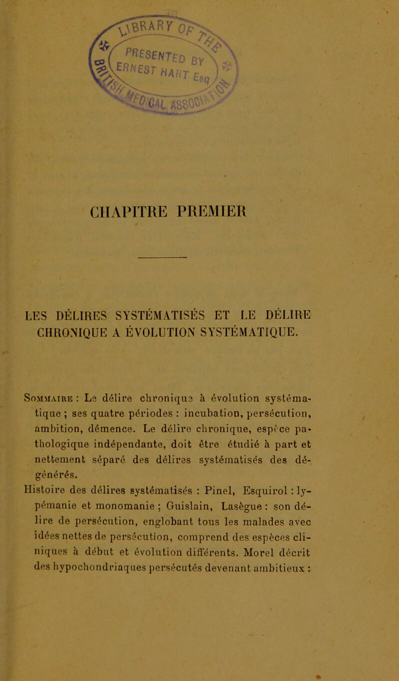 ^«fSENTfo by\ CHAPITRE PREMIER LES DÉLIRES SYSTÉMATISÉS ET LE DÉLIRE CHRONIQUE A ÉVOLUTION SYSTÉMATIQUE. Sommaire ; Ls délire chronique à évolution systéma- tique ; ses quatre périodes : incubation, persécution, ambition, démence. Le délire chronique, espèce pa- thologique indépendante, doit être étudié à part et nettement séparé des délires systématisés des dé- générés. Histoire des délires systématisés : Pinel, Esquirol : ly- pémanie et monomanie ; Guislain, Lasègue : son dé- lire de persécution, englobant tous les malades avec idées nettes de persécution, comprend des espèces cli- niques à début et évolution différents. Morel décrit des hypochondriaques persécutés devenant ambitieux :