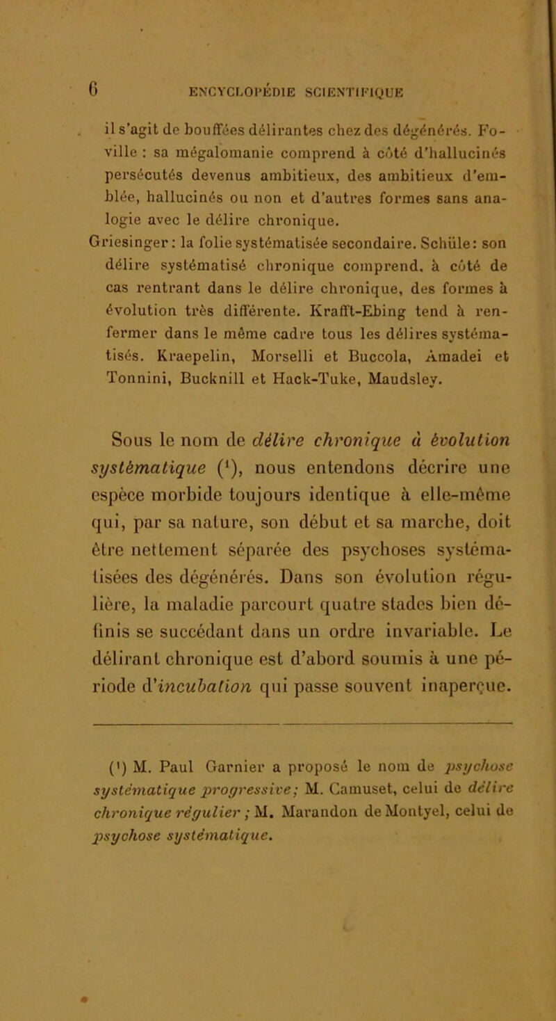 il s’agit de bouffées délirantes chez des dégénérés. Fo- ville : sa mégalomanie comprend à côté d’hallucinés persécutés devenus ambitieux, des ambitieux d’em- blée, hallucinés ou non et d’autres formes sans ana- logie avec le délire chronique. Griesinger; la folie systématisée secondaire. Schüle: son délire systématisé clironique comprend, à côté de cas rentrant dans le délire chronique, des formes à évolution très difféi’ente. Krafft-Ebing tend à ren- fermer dans le même cadre tous les délires systéma- tisés. Kraepelin, Morselli et Buccola, Amadei et Tonnini, Bucknill et Hack-Tuke, Maudsley. Sous le nom de délire chronique à évolution systématique (‘), nous entendons décrire une espèce morbide toujours identique à elle-même qui, par sa nature, son début et sa marche, doit être nettement séparée des psychoses systéma- tisées des dégénérés. Dans son évolution régu- lière, la maladie parcourt quatre stades bien dé- finis se succédant dans un ordre invariable. Le délirant chronique est d’abord soumis à une pé- riode ^'incubation qui passe souvent inaperçue. (') M. Paul Garnier a proposé le nom de psychose systématique progressive ; M. Camuset, celui de délire chronique régulier ; M. Marandon de Montyel, celui de p>sychose systématique.