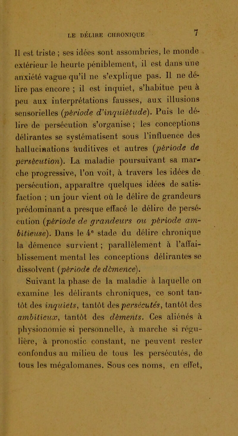 Il est triste ; ses idées sont assombries, le monde extérieur le heurte péniblement, il est dans une anxiété vague qu’il ne s’explique pas. Il ne dé- lire pas encore ; il est inquiet, s’habitue peu à peu aux interprétations fausses, aux illusions sensorielles {période d’inquiétude). Puis le dé- lire de persécution s’organise ; les conceptions délirantes se systématisent sous l’influence des hallucinations 'auditives et autres {période de persécution). La maladie poursuivant sa mar- che progressive, l’on voit, à travers les idées de persécution, apparaître quelques idées de satis- faction ; un jour vient où le délire de grandeurs prédominant a presque effacé le délire de persé- cution {période de grandeurs ou période am- bitieuse). Dans le 4® stade du délire chronique la démence survient ; parallèlement à l’affai- hlissement mental les conceptions délirantes se dissolvent {période de démence). Suivant la phase de la maladie à laquelle on examine les délirants chroniques, ce sont tan- tôt des inquiets, tantôt persécutés, tantôt des ambitieux, tantôt des déments. Ces aliénés à physionomie si personnelle, à marche si régu- lière, à pronostic constant, ne peuvent rester confondus au milieu de tous les persécutés, de tous les mégalomanes. Sous ces noms, en effet,