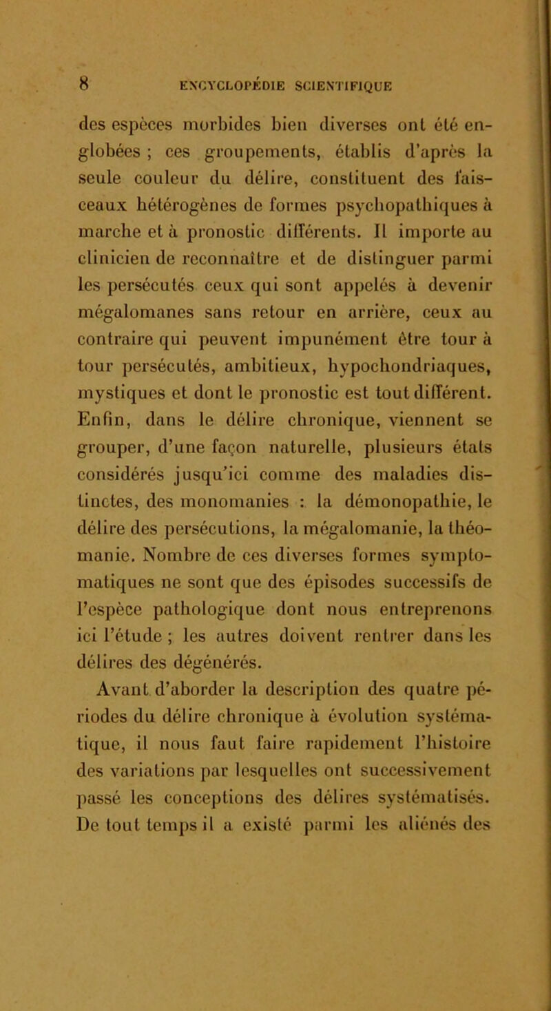 des espèces morbides bien diverses ont été en- globées ; ces groupements, établis d’après la seule couleur du délire, constituent des fais- ceaux hétérogènes de formes psycbopatbiques à marche et à pronostic dilférents. Il importe au clinicien de reconnaître et de distinguer parmi les persécutés ceux qui sont appelés à devenir mégalomanes sans retour en arrière, ceux au contraire qui peuvent impunément être tour à tour persécutés, ambitieux, hypochondriaques, mystiques et dont le pronostic est tout différent. Enfin, dans le délire chronique, viennent se grouper, d’une façon naturelle, plusieurs étals considérés jusqu’ici comme des maladies dis- tinctes, des monomanies : la démonopathie, le délire des persécutions, la mégalomanie, la théo- manie. Nombre de ces diverses formes sympto- matiques ne sont que des épisodes successifs de l’espèce pathologique dont nous entreprenons ici l’étude ; les autres doivent rentrer dans les délires des dégénérés. Avant d’aborder la description des quatre pé- riodes du délire chronique à évolution systéma- tique, il nous faut faire rapidement l’histoire des variations par lesquelles ont successivement passé les conceptions des délires systématisés. De tout temps il a existé parmi les aliénés des