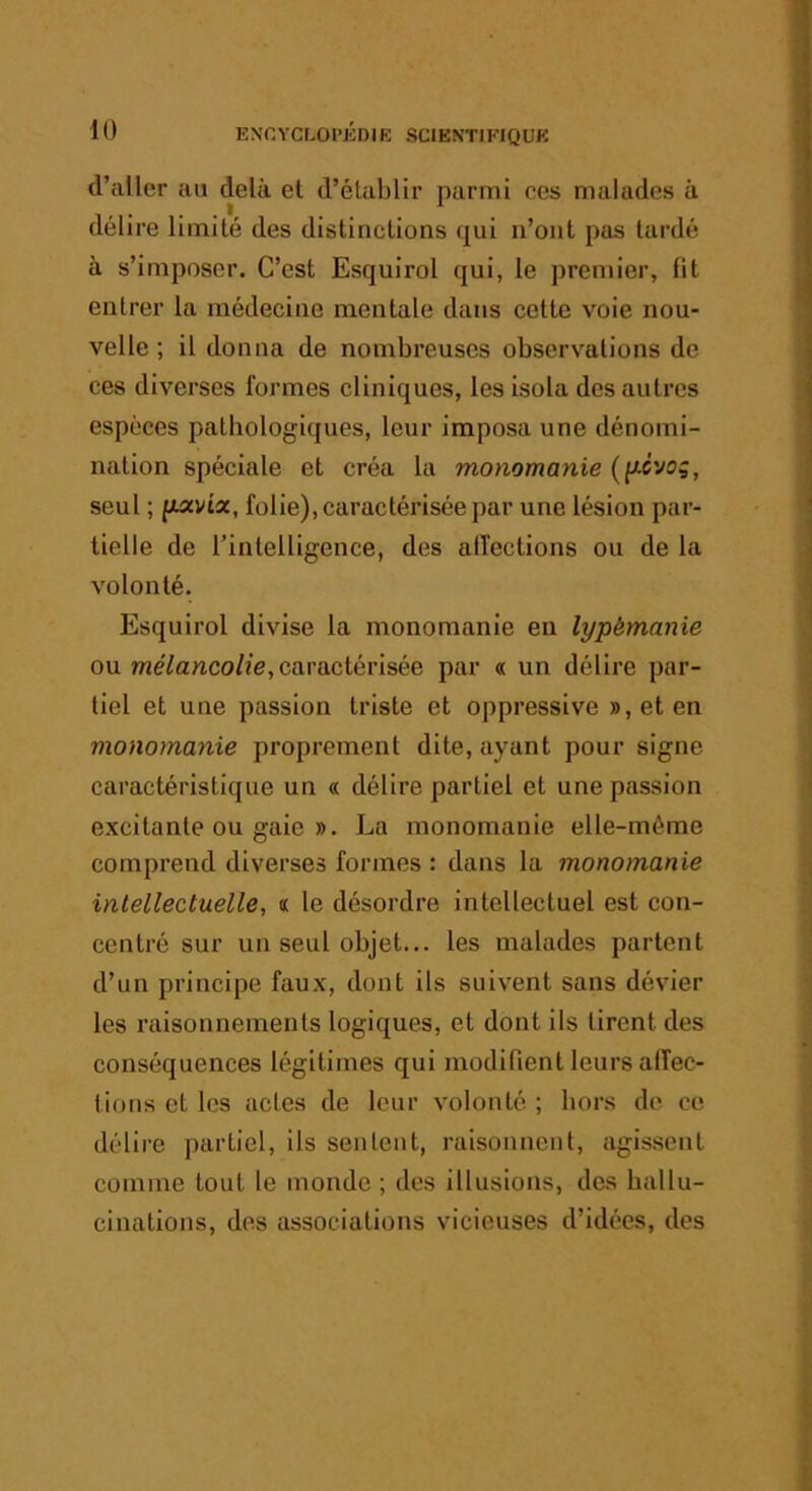 d’aller au delà et d’établir parmi ces malades à délire limité des distinctions qui n’ont pas tardé à s’imposer. C’est Esquirol qui, le premier, fit entrer la médecine mentale dans cette voie nou- velle ; il donna de nombreuses observ'ations de ces diverses formes cliniques, les isola des autres espèces pathologiques, leur Imposa une dénomi- nation spéciale et créa la monomanie (y-cyog, seul ; fxavta, folie), caractérisée par une lésion par- tielle de l’intelligence, des atfections ou de la volonté. Esquirol divise la monomanie en lypémanie ou we7anco/fe, caractérisée par « un délire par- tiel et une passion triste et oppressive »,eten monomanie proprement dite, ayant pour signe caractéristique un « délire partiel et une passion excitante ou gaie ». La monomanie elle-même comprend diverses formes : dans la monomanie intellectuelle, « le désordre intellectuel est con- centré sur un seul objet... les malades partent d’un principe faux, dont ils suivent sans dévier les raisonnements logiques, et dont ils tirent des conséquences légitimes qui modifient leurs alfec- tions et les actes de leur volonté ; hors de ce délire partiel, ils sentent, raisonnent, agissent comme tout le monde ; des illusions, des hallu- cinations, des associations vicieuses d’idées, des