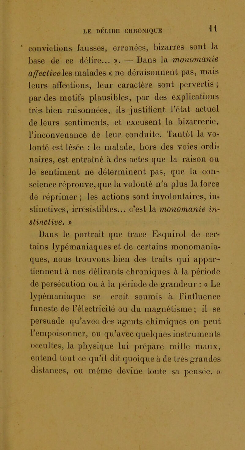 ■ convictions fausses, erronées, bizarres sont la base (le ce délire... ». — Dans la monornduie affectivelQ^ malades ((.ne déraisonnent pas, mais leurs alfections, leur caractère sont pervertis ; par des motifs plausibles, par des explications très bien raisonnées, ils justifient l’état actuel de leurs sentiments, et excusent la bizarrerie, l’inconvenance de leur conduite. Tantôt la vo- lonté est lésée : le malade, hors des voies ordi- naires, est entraîné à des actes que la raison ou le sentiment ne déterminent pas, que la con- science réprouve, que la volonté n’a plus la force de réprimer ; les actions sont involontaires, in- stinctives, irrésistibles... c’est la monomanie in- stinctive, » Dans le portrait que trace Esquirol de cer- tains lypémaniaques et de certains monomania- ques, nous trouvons bien des traits qui appar- tiennent à nos délirants chroniques à la période de persécution ou à la période de grandeur : « Le lypémaniaque se croit soumis à l’influence funeste de l’électricité ou du magnétisme ; il se persuade qu’avec des agents chimiques on peut l’empoisonner, ou qu’avec quelques instruments occultes, la physique lui prépare mille maux, entend tout ce qu’il dit quoique à de très grandes distances, ou môme devine toute sa pensée. »