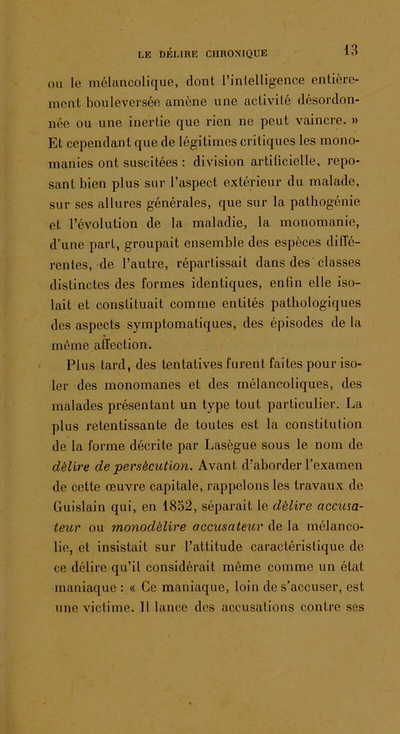 OH le mélancolique, dont l’inlelligence entière- ment bouleversée amène une activité désordon- née ou une inertie que rien ne peut vaincre. » Et cependant que de légitimes critiques les mono- manies ont suscitées : division artilicielle, repo- sant bien plus sur l’aspect extérieur du malade, sur ses allures générales, que sur la pathogénie et l’évolution de la maladie, la monomanie, d’une part, groupait ensemble des espèces diiïé- rentes, de l’autre, répartissait dans des’classes distinctes des formes identiques, enfin elle iso- lait et constituait comme entités pathologiques des aspects symptomatiques, des épisodes de la même affection. Plus tard, des tentatives furent faites pour iso- ler des monomanes et des mélancoliques, des malades présentant un type tout particulier. La plus retentissante de toutes est la constitution de la forme décrite par Lasègue sous le nom de délire de persécution. Avant d’aborder l’examen de cette œuvre capitale, rappelons les travaux de Guislain qui, en 1832, séparait le délire accum- teur ou monodélire accusateur de la mélanco- lie, et insistait sur l’attitude caractéristique de ce délire qu’il considérait môme comme un état maniaque : « Ce maniaque, loin de s’accuser, est une victime. Il lance des accusations contre ses