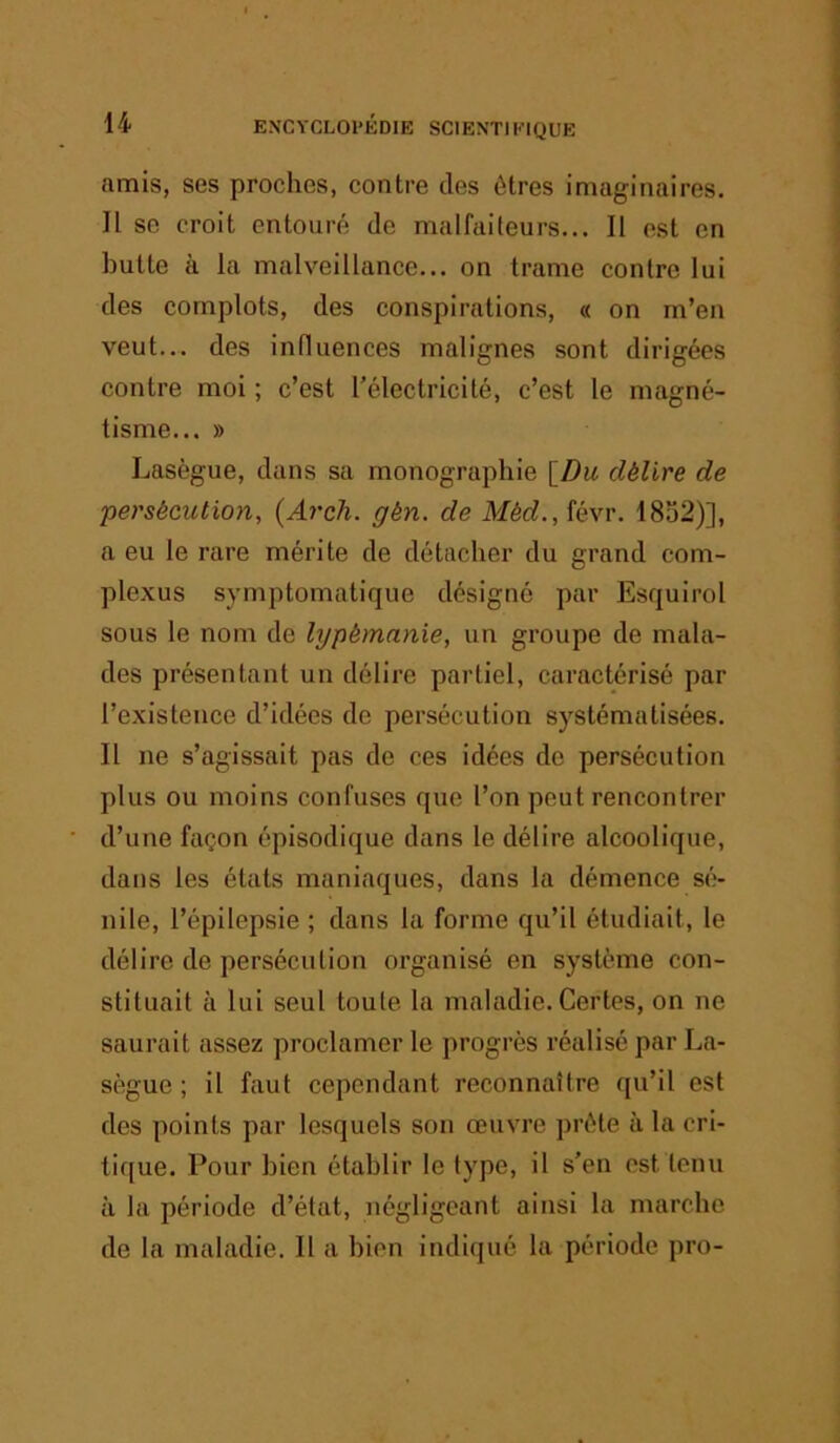 amis, ses proches, contre des êtres imaginaires. Il se croit entouré de malfaiteurs... Il est en butte à la malveillance... on trame contre lui des complots, des conspirations, « on m’en veut... des influences malignes sont dirigées contre moi ; c’est l’électricité, c’est le magné- tisme... » Lasègue, dans sa monographie [Z)w délire de persécution, {Arch. gén. de Méd.,îé\r. 1852)], a eu le rare mérite de détacher du grand com- plexus symptomatique désigné par Esquirol sous le nom de lypémaixie, un groupe de mala- des présentant un délire partiel, caractérisé par l’existence d’idées de persécution systématisées. Il ne s’agissait pas de ces idées de persécution plus ou moins confuses que l’on peut rencontrer d’une façon épisodique dans le délire alcoolique, dans les états maniaques, dans la démence sé- nile, l’épilepsie ; dans la forme qu’il étudiait, le délire de persécution organisé en système con- stituait à lui seul toute la maladie. Certes, on ne saurait assez proclamer le progrès réalisé par La- sègue ; il faut cependant reconnaître qu’il est des points par lesquels son œuvre prête à la cri- tique. Pour bien établir le type, il s'en est tenu à la période d’état, négligeant ainsi la marche de la maladie. Il a bien indiqué la période pro-