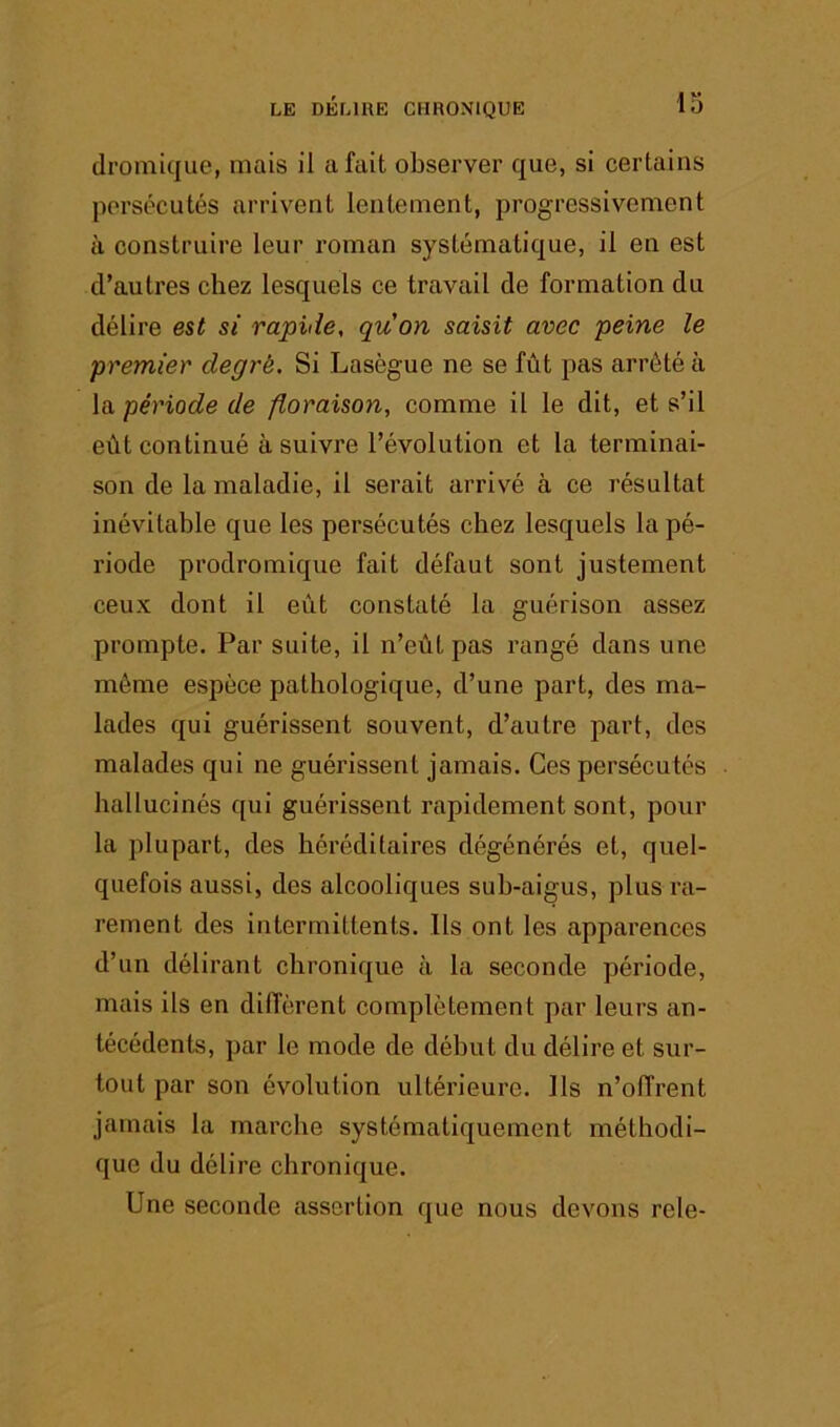 dromique, mais il a fait observer que, si certains persécutés arrivent lentement, progressivement à construire leur roman systématique, il en est d’autres chez lesquels ce travail de formation du délire est si rapide, quon saisit avec peine le premier degré. Si Lasègue ne se fût pas arrêté à la période de floraison, comme il le dit, et s’il eût continué à suivre l’évolution et la terminai- son de la maladie, il serait arrivé à ce résultat inévitable que les persécutés chez lesquels la pé- riode prodromique fait défaut sont justement ceux dont il eût constaté la guérison assez prompte. Par suite, il n’eût pas rangé dans une même espèce pathologique, d’une part, des ma- lades qui guérissent souvent, d’autre part, des malades qui ne guérissent jamais. Ces persécutés hallucinés qui guérissent rapidement sont, pour la plupart, des héréditaires dégénérés et, quel- quefois aussi, des alcooliques suh-aigus, plus ra- rement des intermittents. Ils ont les apparences d’un délirant chronique à la seconde période, mais ils en diffèrent complètement par leurs an- técédents, par le mode de début du délire et sur- tout par son évolution ultérieure. Ils n’offrent jamais la marche systématiquement méthodi- que du délire chronique. Une seconde assertion que nous devons rele-