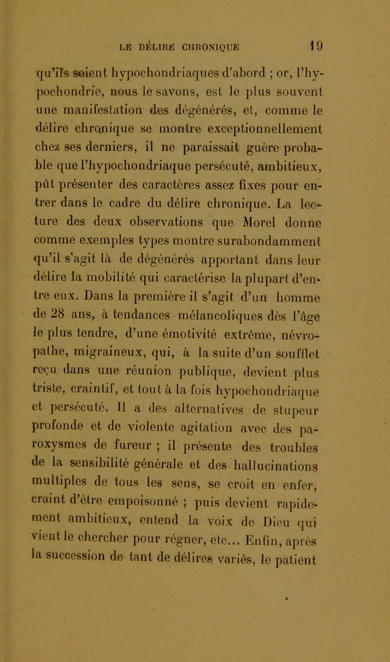 qu’rrs soient hypochondriaques d’abord ; or, l’hy- pocliondric, nous le savons, est le plus souvent une manifestation des dégénérés, et, comme le délire chronique se montre exceptionnellement chez ses derniers, il ne paraissait guère proba- ble que riiypochondriaque persécuté, ambitieux, pùt présenter des caractères assez fixes pour en- trer dans le cadre du délire chronique. La lec- ture des deux observations que Morel donne comme exemples types montre surabondamment qu’il s’agit là de dégénérés apportant dans leur délire la mobilité qui caractérise la plupart d’en- tre eux. Dans la première il s’agit d’un homme de 28 ans, à tendances mélancoliques dès l’âge le plus tendre, d’une émotivité extrême, névro- pathe, migraineux, qui, à la suite d’un soufflet reçu dans une réunion publique, devient plus triste, craintif, et tout à la fois hypocliondriaque et persécuté. 11 a des alternatives de stupeur profonde et de violente agitation avec des pa- roxysmes de fureur ; il présente des troubles de la sensibilité générale et des hallucinations multiples de tous les sens, se croit en enfer, craint d’étre empoisonné ; puis devient rapide- ment ambitieux, entend la voix de Dieu qui vient le chercher pour régner, etc... Enfin, après la succession de tant de délires variés, le patient