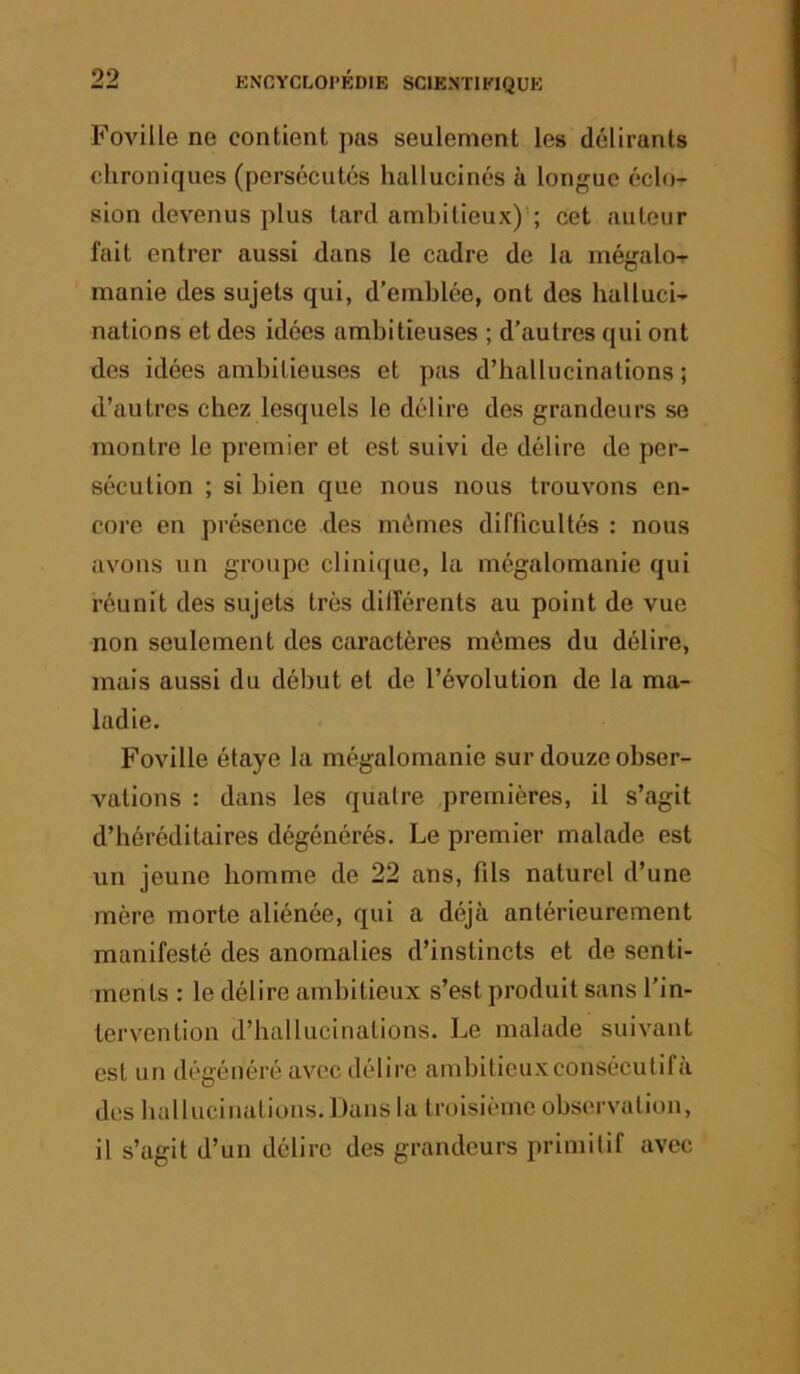 Foville ne contient pas seulement les délirants chroniques (persécutés hallucinés à longue éclo- sion dev'enus plus tard ambitieux)'; cet auteur fait entrer aussi dans le cadre de la mégalo-r manie des sujets qui, d’emblée, ont des halluci- nations et des idées ambitieuses ; d’autres qui ont des idées ambitieuses et pas d’hallucinations ; d’autres chez lesquels le délire des grandeurs se montre le premier et est suivi de délire de per- sécution ; si bien que nous nous trouvons en- core en présence des mômes difficultés : nous avons un groupe clinique, la mégalomanie qui réunit des sujets très différents au point de vue non seulement des caractères mômes du délire, mais aussi du début et de l’évolution de la ma- ladie. Foville étaye la mégalomanie sur douze obser- vations : dans les quatre premières, il s’agit d’héréditaires dégénérés. Le premier malade est un jeune homme de 22 ans, fils naturel d’une mère morte aliénée, qui a déjà antérieurement manifesté des anomalies d’instincts et de senti- ments : le délire ambitieux s’est produit sans l’in- tervention d’hallucinations. Le malade suivant est un dégénéré avec délire ambitieuxconsécufifa des hallucinations. Dans la troisième observation, il s’agit d’un délire des grandeurs primitif avec