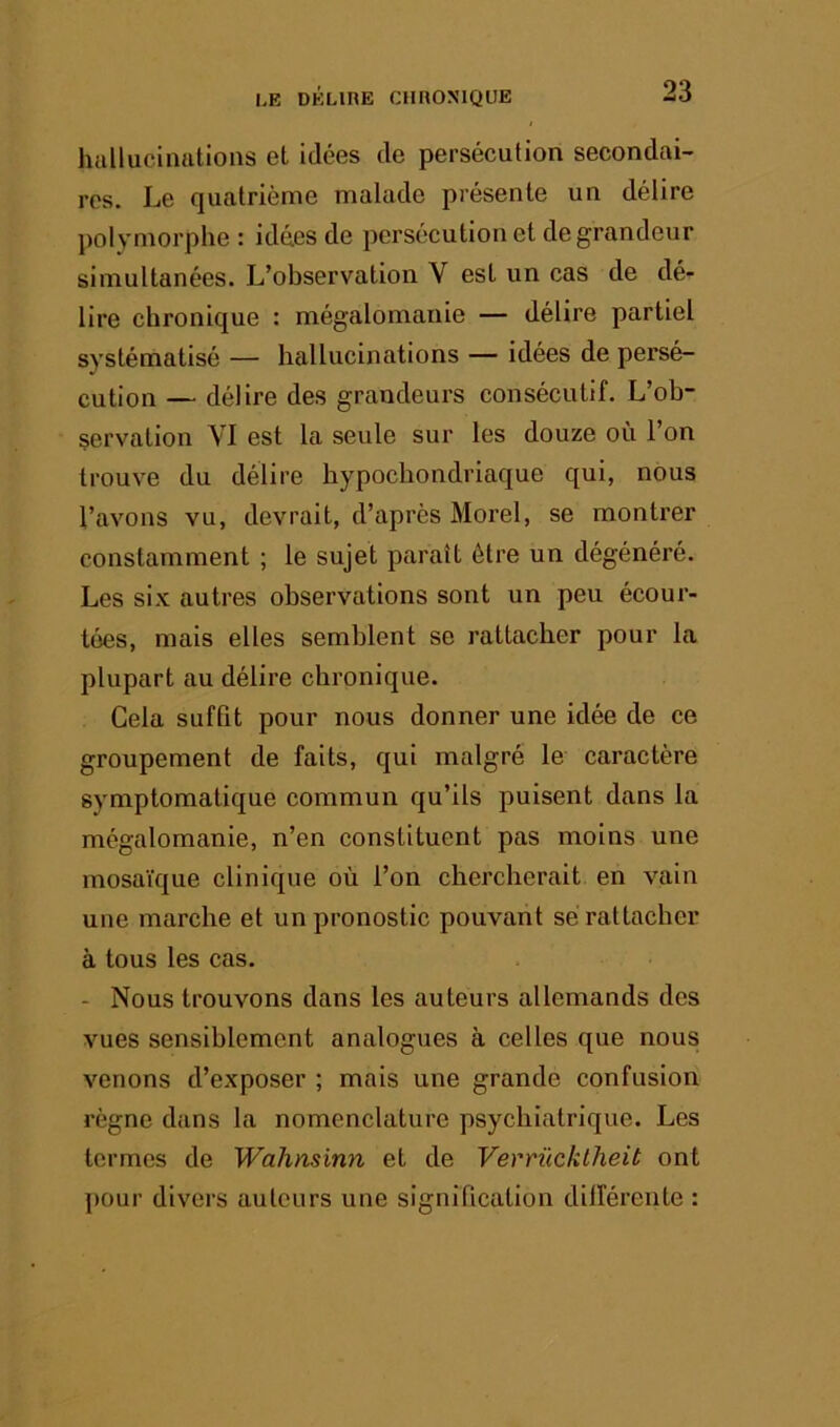 hallucinations et idées de persécution secondai- res. Le quatrième malade présente un délire ])olymorphe : idées de persécution et de grandeur simultanées. L’observation V est un cas de dé- lire chronique : mégalomanie — délire partiel systématisé — hallucinations — idées de persé- cution — délire des grandeurs consécutif. L’ob- servation VI est la seule sur les douze où l’on trouve du délire hypoebondriaque qui, nous l’avons vu, devrait, d’après Morel, se montrer constamment ; le sujet paraît être un dégénéré. Les six autres observations sont un peu écour- tées, mais elles semblent se rattacher pour la plupart au délire chronique. Cela sufQt pour nous donner une idée de ce groupement de faits, qui malgré le caractère symptomatique commun qu’ils puisent dans la mégalomanie, n’en constituent pas moins une mosaïque clinique où l’on chercherait en vain une marche et un pronostic pouvant sé rattacher à tous les cas. - Nous trouvons dans les auteurs allemands des vues sensiblement analogues à celles que nous venons d’exposer ; mais une grande confusion règne dans la nomenclature psychiatrique. Les termes de Wahnsinn et de Verrücklheit ont pour divers auteurs une signification dilférente :