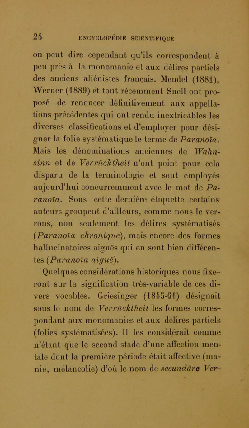 on peut dire cependant qu’ils correspondent à peu près à la niononianie et aux délires partiels des anciens aliénistes français. Mendel (1881), Werner (1889) et tout récemment Snell ont pro- posé de renoncer définitivement aux appella- tions précédentes qui ont rendu inextricables les diverses classifications et d’employer pour dési- gner la folie systématique le terme de Paranoïa. Mais les dénominations anciennes de Wahn- sinn et de Verrüohtheit n’ont point pour cela disparu de la terminologie et sont employés aujourd’hui concurremment avec le mot de Pa- ranoïa. Sous cette dernière étiquette certains auteurs groupent d’ailleurs, comme nous le ver- rons, non seulement les délires systématisés {Paranoïa chronique), mais encore des formes hallucinatoires aiguës qui en sont bien différen- tes {Paranoïa aiguë). Quelques considérations historiques nous fixe- ront sur la signification très-variable de ces di- vers vocables. Griesinger (1845-61) désignait sous le nom de Verrücktheit les formes corres- pondant aux monomanies et aux délires partiels (folies systématisées). Il les considérait comme n’étant que le second stade d’une alTection men- tale dont la première période était affective (ma- nie, mélancolie) d’où le nom de secundare Ver-