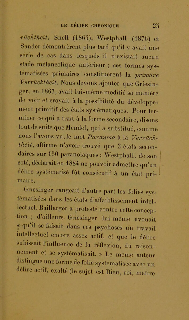 nicltheit. Snell (1865), Westphall (1870) et Sancler démontrèrent plus tard qu’il y avait une série de cas dans lesquels il n’exislait aucun stade mélancolique antérieur ; ces formes sys- tématisées primaires constituèrent la primare Verrücktheit. Nous devons ajouter que Griesin- ger, en 1867, avait lui-même modifié sa manière de voir et croyait à la possibilité du développe- ment primitif des états systématiques. Pour ter- miner ce qui a trait à la forme secondaire, disons tout de suite que Mendel, qui a substitué, comme nous l'avons vu, le mot Paranoïa à la Verriick- Iheit, affirme n çivoir trouvé que 3 états secon- daires sur 150 paranoïaques ; Westphall, de son côté, déclarait en 1884 ne pouvoir admettre qu’un délire systématisé fût consécutif à un état pri- i maire. Griesinger rangeait d’autre part les folies sys- tématisées dans les états d’affaiblissement intel- lectuel. Baillarger a protesté contre celte concep- tion ; d’ailleurs Griesinger lui-même avouait « qu il se faisait dans ces psychoses un travail intellectuel encore assez actif, et que le délire subissait 1 influence de la réflexion, du raison- nement et se systématisait. » Le môme auteur disüngue une forme de folie systématisée avec un délire actif, exalté (le sujet est Dieu, roi, maître