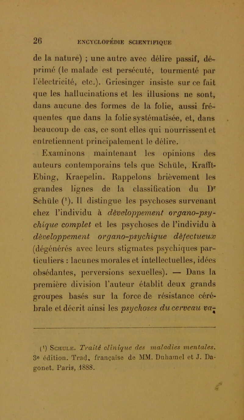 de la nature) ; une autre avec délire passif, dé- primé (le malade est persécuté, tourmenté par rélcctricité, etc.). Gricsinger insiste sur ce fait que les hallucinations et les illusions ne sont, dans aucune des formes de la folie, aussi fré- quentes que dans la folie systématisée, et, dans beaucoup de cas, ce sont elles qui nourrissent et entretiennent principalement le délire. Examinons maintenant les opinions des auteurs contemporains tels que Schüle, Kralît- Ebing, Kraepelin. Rappelons brièvement les grandes lignes de la classification du D Scbüle ('). Il distingue les psychoses survenant chez l’individu à développement organo-psy- chique complet et les psychoses de l’individu à développement organo-psychique défectueux (dégénérés avec leurs stigmates psychiques par- ticuliers : lacunes morales et intellectuelles, idées obsédantes, perversions sexuelles). — Dans la première division l’auteur établit deux grands groupes basés sur la force de résistance céré- brale et décrit ainsi les psychoses ducet'veau va- (') ScnuLE. Traité clinique des maladies mentales. 3® (^“dilion. Trad. française de MM. Duliamel et J. Da- gonet. Paris, 1888.