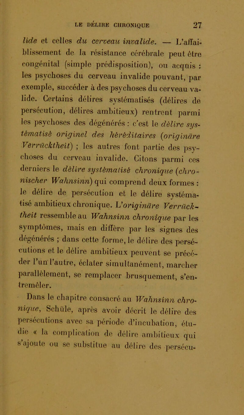 liée et celles du cerveau invalide. — L’aiïai- hlissement de la résistance cérébrale peut être congénital (simple prédisposition), ou acqnis : les psychoses du cerveau invalide pouvant, par exemple, succéder à des psychoses du cerveau va- lide. Certains délires systématisés (délires de persécution, délires ambitieux) rentrent parmi les psychoses des dégénérés : c’est le délire sys- tématisé originel des héréditaires (origincire Vôrrüc/ctheit^ ; los autres font partie des psy- choses du cerveau invalide. Citons parmi ces derniers le délire systématisé chronique {chro- nischer Wahnsinn) qui comprend deux formes : le délire de persécution et le délire systéma- tisé ambitieux chronique. Voriginüre Verrück- theit ressemble au Wahnsinn chronique par les symptômes, mais en diffère par les signes des dégénérés , dans cette forme, le délire des persé- cutions et le délire ambitieux peuvent se précé- der l’un l’autre, éclater simultanément, marcher parallèlement, se remplacer brusquement, s’en- tremêler. Dans le chapitre consacré au Wahnsinn chro- nique, Schüle, après avoir décrit le délire des persécutions avec sa période d’incubation, étu- die <( la complication de délire ambitieux qui s ajoute ou se substitue au délire des persécu-