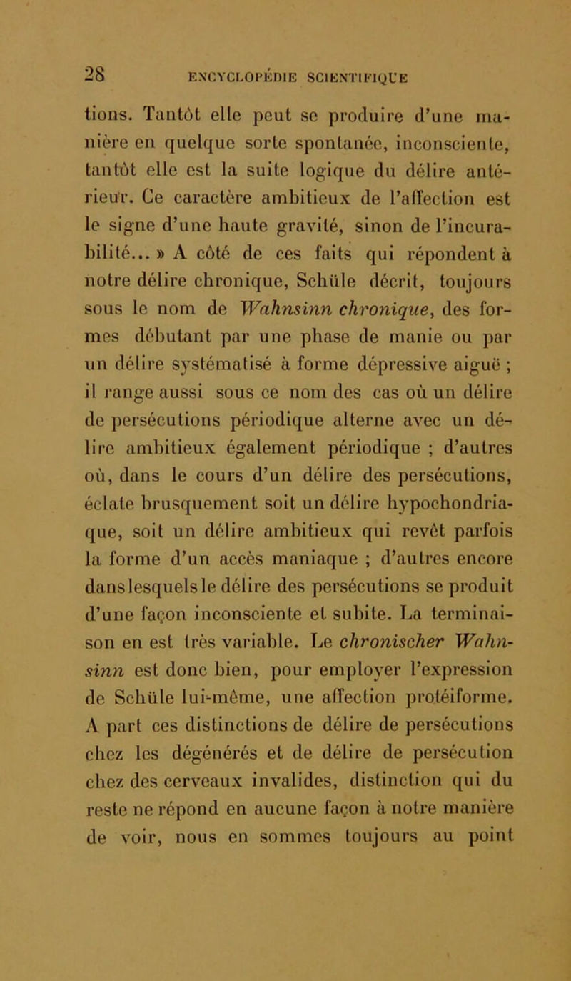 lions. Tantôt elle peut se produire d’une ma- nière en quelque sorte spontanée, inconsciente, tantôt elle est la suite logique du délire anté- rieur. Ce caractère ambitieux de l’alîection est le signe d’une haute gravité, sinon de l’incura- bilité... » A côté de ces faits qui répondent à notre délire chronique, Schüle décrit, toujours sous le nom de Waliminn chronique, des for- mes débutant par une phase de manie ou par un délire systématisé à forme dépressive aiguë ; il range aussi sous ce nom des cas où un délire de persécutions périodique alterne avec un dé- lire ambitieux également périodique ; d’autres où, dans le cours d’un délire des persécutions, éclate brusquement soit un délire hypochondria- que, soit un délire ambitieux qui revêt parfois la forme d’un accès maniaque ; d’autres encore danslesquels le délire des persécutions se produit d’une façon inconsciente et subite. La terminai- son en est très variable. Le chronischer Wahn- sinn est donc bien, pour employer l’expression de Schüle lui-même, une alfection protéiforme. A part ces distinctions de délire de persécutions chez les dégénérés et de délire de persécution chez des cerveaux invalides, distinction qui du reste ne l’épond en aucune façon à notre manière de voir, nous en sommes toujours au point