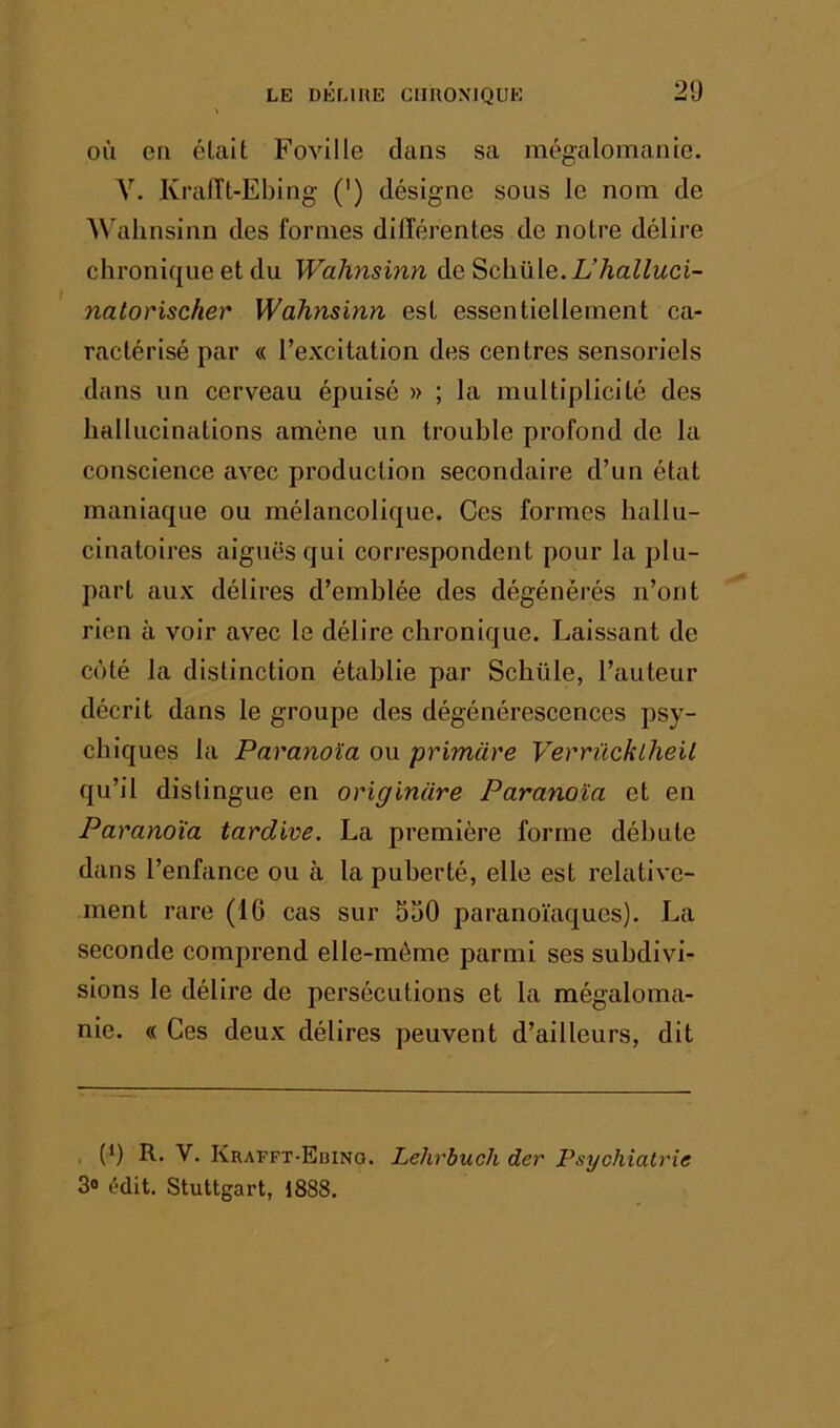 OÙ en élait Foville dans sa mégalomanie. V. Ki’aiït-Ebing (') désigne sous le nom de A^allnsinn des formes différentes de notre délire chronique et du Walinsinn de Schüle. L’halluci- natorischer Walinsinn est essentiellement ca- ractérisé par « l’excitation des centres sensoriels dans un cerveau épuisé » ; la multiplicité des hallucinations amène un trouble profond de la conscience avec production secondaire d’un état maniaque ou mélancolique. Ces formes hallu- cinatoires aiguës qui correspondent pour la plu- part aux délires d’emblée des dégénérés n’ont rien à voir avec le délire chronique. Laissant de coté la distinction établie par Schüle, l’auteur décrit dans le groupe des dégénérescences psy- chiques la Paranoïa ou primcire Verrücklheil qu’il distingue en originare Paranoïa et en Paranoïa tardive. La première forme débute dans l’enfance ou à la puberté, elle est relative- ment rare (16 cas sur 550 paranoïaques). La seconde comprend elle-même parmi ses subdivi- sions le délire de persécutions et la mégaloma- nie. « Ces deux délires peuvent d’ailleurs, dit (9 R. V. Krafft-Edino. Lehrbuch der Psychiatrie 3o ûdit. Stuttgart, 1888.