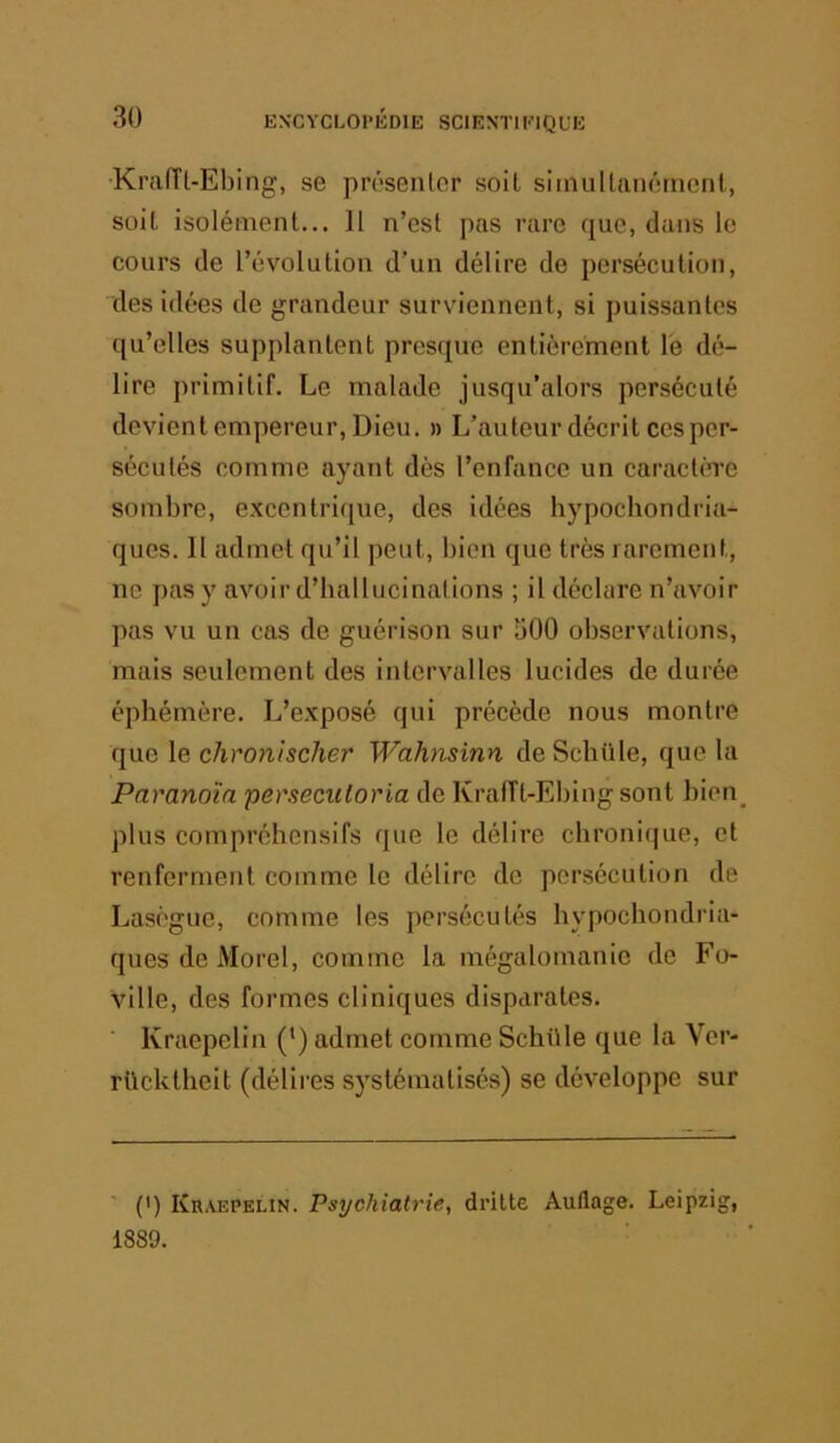 •Kraiïl-Ebing, se présenter soit sirnultancrnent, soit isolément... 11 n’est pas rare que, dans le cours de l’évolution d’un délire de persécution, des idées de grandeur surviennent, si puissantes qu’elles supplantent presque entièrement le dé- lire primitif. Le malade jusqu’alors persécuté devient empereur. Dieu, n L’auteur décrit ces per- sécutés comme ayant dès l’enfance un caraclCTC sombre, excentrique, des idées hypochondria- ques. Il admet qu’il peut, bien que très rarement, ne pas y avoir d’ballucinations ; il déclare n’avoir pas vu un cas de guérison sur 500 observations, mais seulement des intervalles lucides de durée éphémère. L’exposé qui précède nous montre que le chronischer Wahnsinn de Schüle, que la Paranoïa persecicloria de Krafft-Ebing sont bien_ plus compréhensifs que le délire chronique, et renferment comme le délire de persécution de Laségue, comme les persécutés hypochondria- ques de Morel, comme la mégalomanie de Fo- ville, des formes cliniques disparates. ■ Kraepelin (•) admet comme Schüle que la Ver- rUcktheit (délires systématisés) se développe sur ' (') Kraepelin. Psychiatrie, dritte Auflage. Leipzig, 1889.