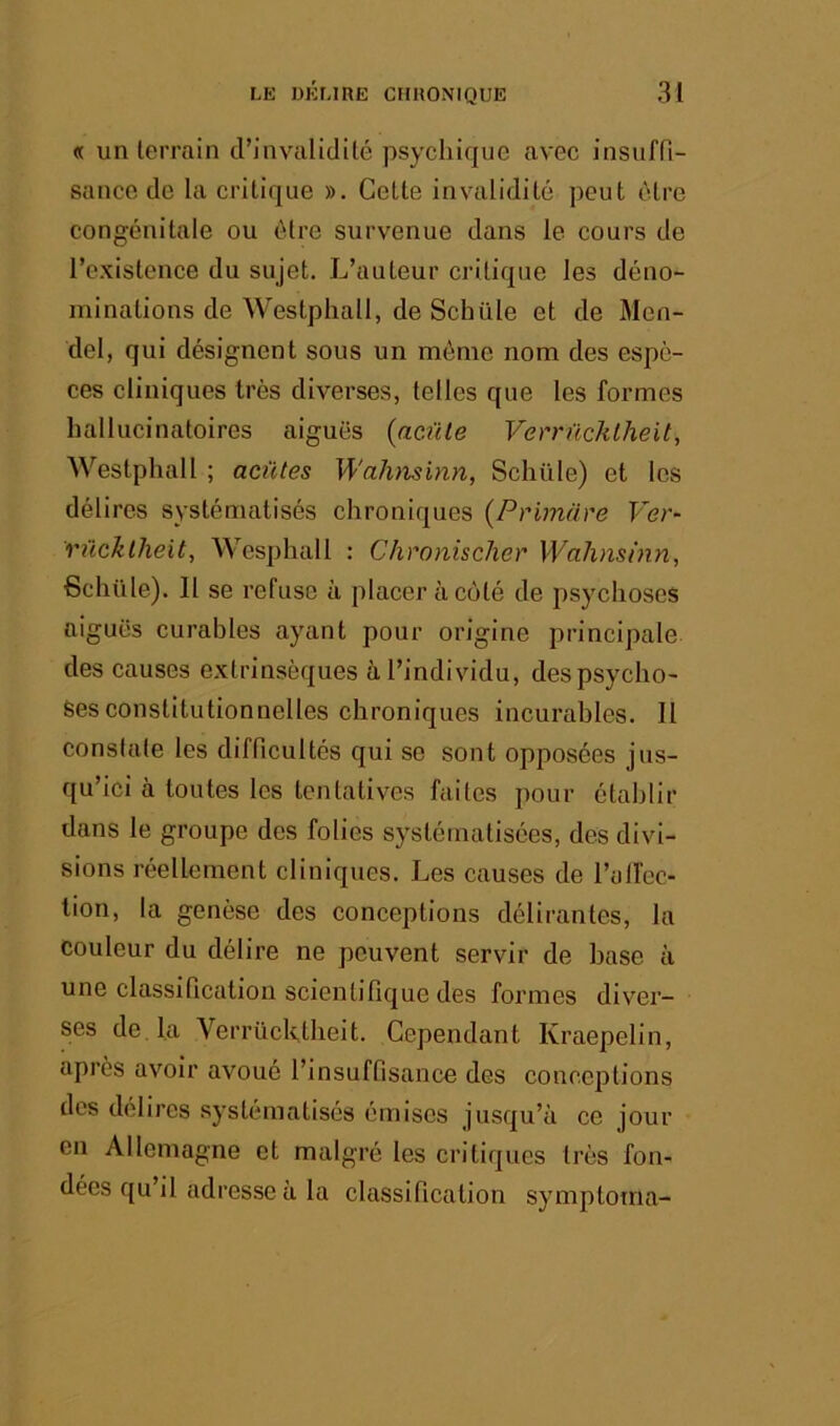 « un terrain d’invalidité psychique avec insufn- sancc de la critique ». Cette invalidité peut être congénitale ou être survenue dans le cours de l’existence du sujet. L’auteur critique les déno- minations de Westphall, de Schüle et de Men- del, qui désignent sous un môme nom des espè- ces cliniques très diverses, telles que les formes hallucinatoires aiguës (acüle Verrücklheit, Westphall ; aciïtes Waluisinn, Schüle) et les délires systématisés chroniques (Primare Ver- rücklheit, Wesphall : Chronischer Wahnsinn, Schüle). 11 se refuse à placer à coté de psychoses aiguës curables ayant pour origine principale des causes extrinsèques à l’individu, des psycho- ses constitutionnelles chroniques incurables. Il constate les difficultés qui se sont opposées jus- qu’ici à toutes les tentatives faites pour établir dans le groupe des folies systématisées, des divi- sions réellement cliniques. Les causes de l’alfec- tion, la genèse des conceptions délirantes, la couleur du délire ne peuvent servir de base à une classification scientifique des formes di\''er- ses de. la Verrücktbeit. Cependant Kraepelin, après avoir avoué l’insuffisance des conceptions des délires systématisés émises jusqu’à ce jour en Allemagne et malgré les critiques très fon- dées qu’il adresse a la classification symptoma-