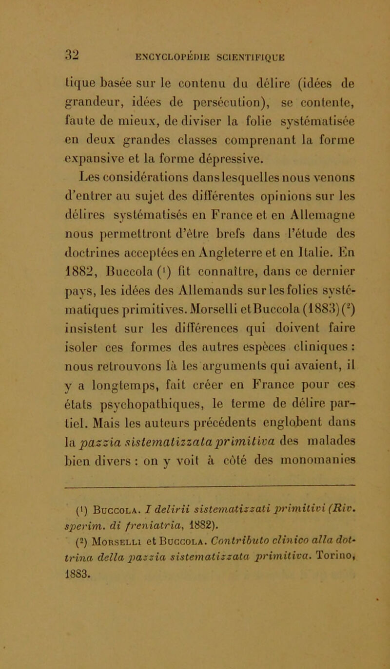 üque basée sur le contenu du délire (idées de grandeur, idées de persécution), se contente, faute de mieux, de diviser la folie systématisée en deux grandes classes comprenant la forme expansive et la forme dépressive. Les considérations dans lesquelles nous venons d’entrer au sujet des dillérentes opinions sur les délires systématisés en France et en Allemagne nous permettront d’être brefs dans l’étude des doctrines acceptées en Angleterre et en Italie. En 1882, Buccola (‘) fit connaître, dans ce dernier pays, les idées des Allemands sur les folies systé- matiques primitives. Morselli etBuccola (1883)(') insistent sur les dillérences qui doivent faire isoler ces formes des autres espèces cliniques : nous retrouvons là les arguments qui avaient, il y a longtemps, fait créer en France pour ces états psychopathiques, le terme de délire par- tiel. Mais les auteurs précédents englobent dans la. pazsia sistematizzataprimitiva des malades bien divers : on y voit à côté des monomanies (') Buccola. I delirii sistematizzati primilivi (Rie. sperim. di freniatria, 1882). (2) Morselli et Buccola. Contributo clinico alla dot- trina délia pazzia sistematizzata Torino, 18S3.