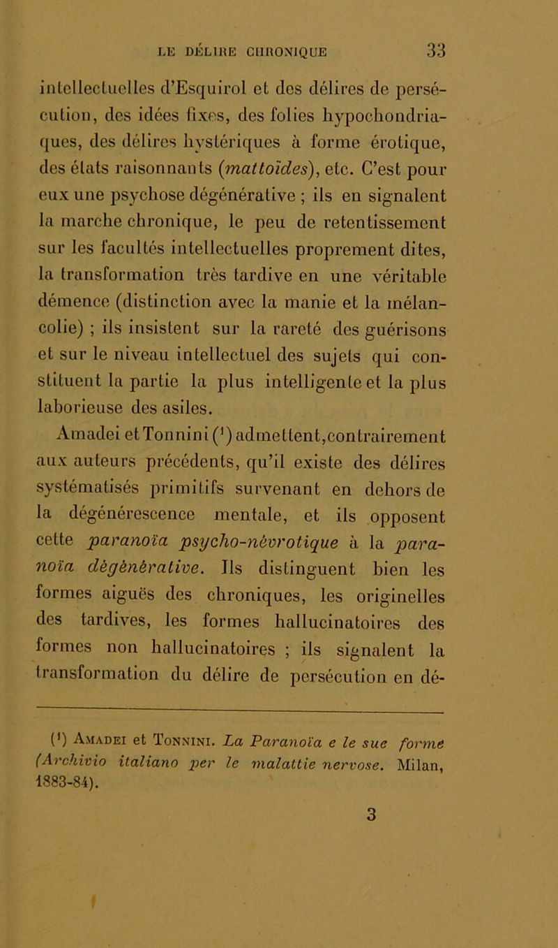 inlcllectuclles d’Esquirol et des délires de persé- cution, des idées fixes, des folies hypochondria- ques, des délires liystéric[ues à forme érotique, des états raisonnants (mattoïdes), etc. C’est pour eux une psychose dégénérative ; ils en signalent la marche chronique, le peu de retentissement sur les facultés intellectuelles proprement dites, la transformation très tardive en une véritable démence (distinction avec la manie et la mélan- colie) ; ils insistent sur la rareté des guérisons et sur le niveau intellectuel des sujets qui con- stituent la partie la plus intelligente et la plus laborieuse des asiles. Amadei etTonnini(’) admettent,contrairement aux auteurs précédents, qu’il existe des délires systématisés primitifs survenant en dehors de la dégénérescence mentale, et ils opposent cette 'paranoïa, psycho-névrotique à la para- noïa dégénérative. Ils distinguent bien les formes aiguës des chroniques, les originelles des tardives, les formes hallucinatoires des formes non hallucinatoires ; ils signalent la transformation du délire de persécution en dé- (*) (*) Amadei et Tonnini. La Paranoïa e le sue forme (Archioio italiano i^er le malattie nervose. Milan, 1883-84). 3