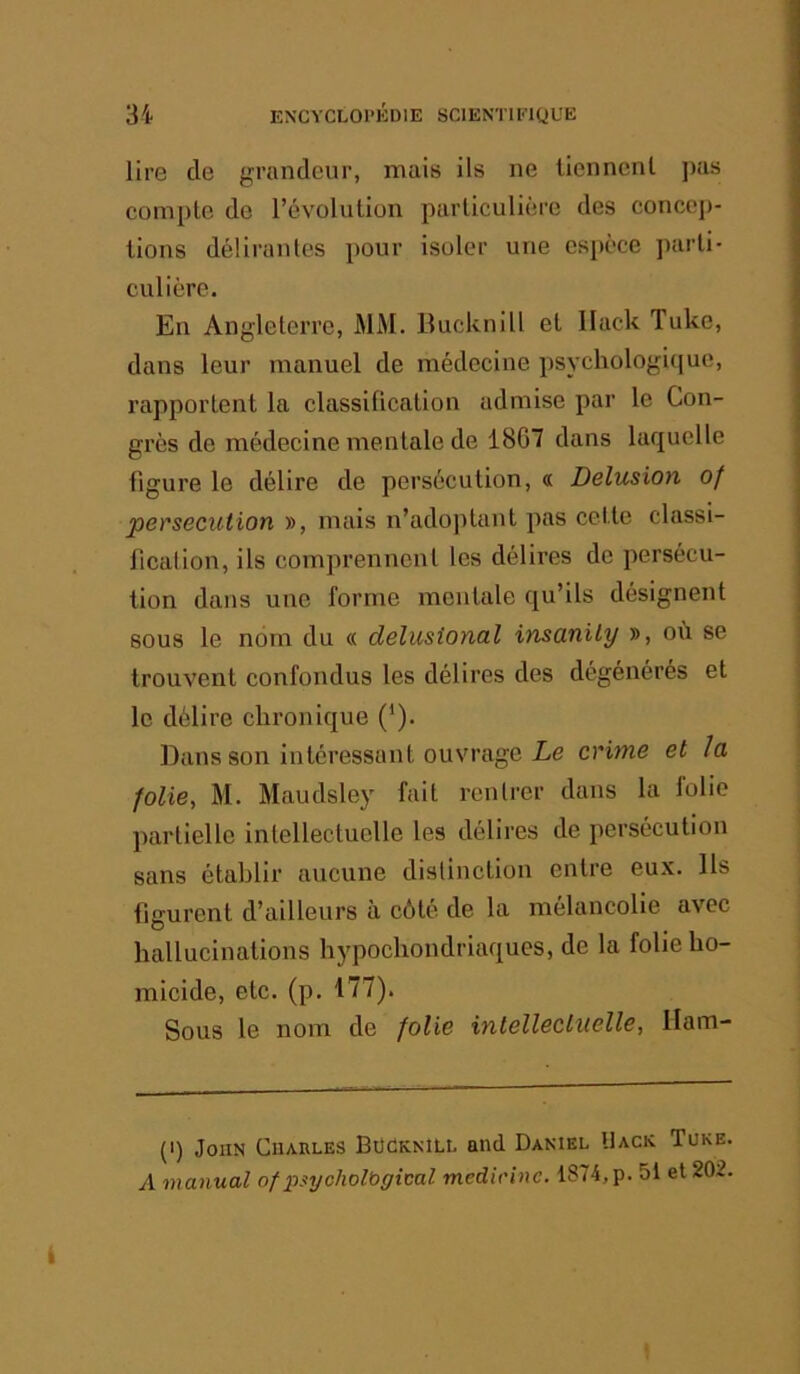 lire de grandeur, mais ils ne lienncnl ]>as compte de l’évolution particulière des concep- tions délirantes pour isoler une espèce parti- culière. En Angleterre, MM. Bucknill et llack Tuke, dans leur manuel de médecine psvchologiijuc, rapportent la classification admise par le Con- grès do médecine mentale de 1807 dans laquelle figure le délire de persécution, « Delusion of persécution », mais n’adoptant pas cette classi- fication, ils comprennent les délires de persécu- tion dans une forme mentale qu’ils désignent sous le nom du « delusional imanily », où se trouvent confondus les délires des dégénérés et le délire chronique (’). Dans son intéressant ouvrage I-e crime et la folie, M. Maudsley fait rentrer dans la folio partielle intellectuelle les délires de persécution sans établir aucune distinction entre eux. Us figurent d’ailleurs à côté de la mélancolie avec hallucinations hypochondriaques, de la folie ho- micide, etc. (p. 177). Sous le nom de folie intellectuelle, llam- (I) John Charles BüOknill and Daniel Uack Tuke. A manual of 2)sijcholbgical medirine. 1874,p. 51 et 202.