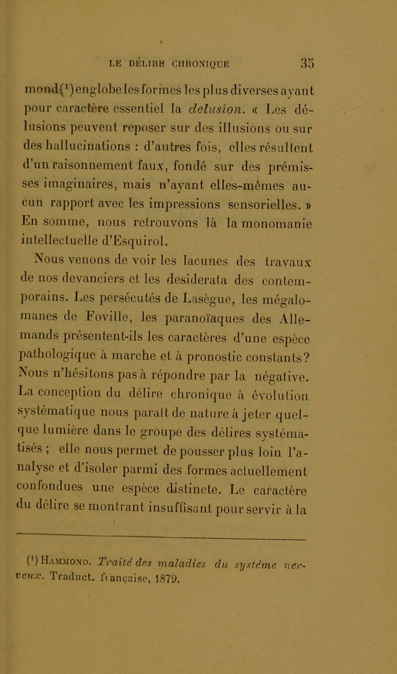 moml(') englobe les formes les pi us diverses ayant pour caractère essentiel la delusion. « Les dé- lusions peuvent reposer sur des illusions ou sui- des hallucinations : d’antres fois, elles résultent d’un raisonnement faux, fondé sur des prémis- ses imaginaires, mais n’ayant elles-mêmes au- cun rapport avec les impressions sensorielles. » En somme, nous retrouvons là la monomanie intellectuelle d’Esquirol. Nous venons de voir les lacunes des travaux de nos devanciers et les desiderata des contem- porains. Les persécutés de Lasègue, les mégalo- manes de Foville, les paranoïaques des Alle- mands présentent-ils les caractères d’une espèce pathologique à marche et à pronostic constants? Nous n hésitons pas a repondre par la négative. La conception du déliré chronique à évolution systématique nous paraît de nature à jeter quel- que lumière dans le groupe des délires systéma- tisés ; elle nous permet de pousser plus loin l’a- nalyse et d isoler parmi des formes actuellement confondues une espèce distincte. Le caractère du délire se montrant insuffisant pour servir à la (’) Hammond. Traité dns maladies du système ner- veux. Traduct. fiànçaisc, 1879.