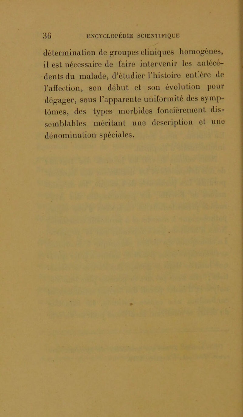 détermination de groupes cliniques homogènes, il est nécessaire de faire intervenir les antécé- dents du malade, d’étudier l’histoire eut ère de l’affection, son début et son évolution pour dégager, sous l’apparente uniformité des sym[)- tùmes, des types morbides foncièrement dis- semblables méritant une description et une dénomination spéciales.