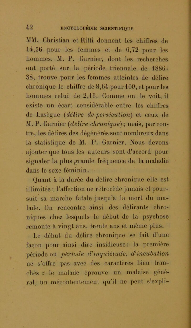 AFM. Christian et Ritti donnent les chilFres de 14,56 pour les femmes et de G,72 pour les hommes. M. P. Garnier, dont les recherches ont porté sur la période triennale de 1880- 88, trouve pour les femmes atteintes de délire chronique le chiffre de 8,G4 pour 100, et pour les hommes celui de 2,1 G. Comme on le volt, il existe un écart considérable entre les chiffres de Laségue (délire de persécution) et ceux de M. P. Garnier (délire chronique)', mais, par con- tre, les délires des dégénérés sont nombreux dans la statistique de M. P. Garnier. Nous devons ajouter que tous les auteurs sont d’accord pour signaler la plus grande fréquence de la maladie dans le sexe féminin. Quant à la durée du délire chronique elle est illimitée ; l’affection ne rétrocède jamais et pour- suit sa marche fatale jusqu’à la mort du ma- lade. On rencontre ainsi des délirants chro- niques chez lesquels le début de la psychose remonte à vingt ans, trente ans et môme plus. Le début du délire chronique se fait d’une façon pour ainsi dire insidieuse: la première période ou période d'inquiétude, d'incubation ne s’offre pas avec des caractères bien tran- chés : le malade éprouve un malaise géné- ral, un méconlentemont qu’il ne peut s’expli-