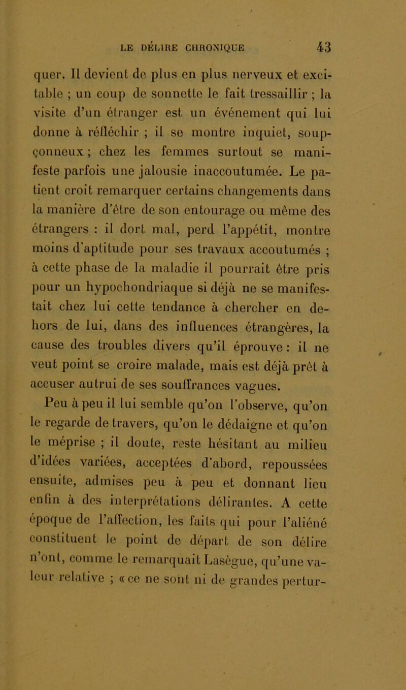 quer. Il clevieiil do plus en plus nerveux et exci- table ; un coup de sonnette le fait tressaillir ; la visite d’un étranger est un événement qui lui donne à réfléchir ; il se montre inquiet, soup- çonneux ; chez les femmes surtout se mani- feste parfois une jalousie inaccoutumée. Le pa- tient croit remarquer certains changements dans la manière d’étre de son entourage ou môme des étrangers : il dort mal, perd l’appétit, montre moins d'aptitude pour ses travaux accoutumés ; à cette phase de la maladie il pouiTait être pris pour un hypochondriaque si déjà ne se manifes- tait chez lui cette tendance à chercher en de- hors de lui, dans des influences étrangères, la cause des troubles divers qu’il éprouve: il ne veut point se croire malade, mais est déjà prêt à accuser autrui de ses souffrances vagues. Peu à peu il lui semble qu’on l’observe, qu’on le regarde de travers, qu’on le dédaigne et qu’on 1e méprise ; il doute, reste hésitant au milieu d idées variées, acceptées d’abord, repoussées ensuite, admises peu à peu et donnant lieu enfin à dos interprétations délirantes. A cette époque de l’affection, les faits qui pour l’aliéné constituent le point do départ do son délire n ont, comme le remarquait Lasègue, qu’une va- leur relative ; «ce ne sont ni de grandes portur-