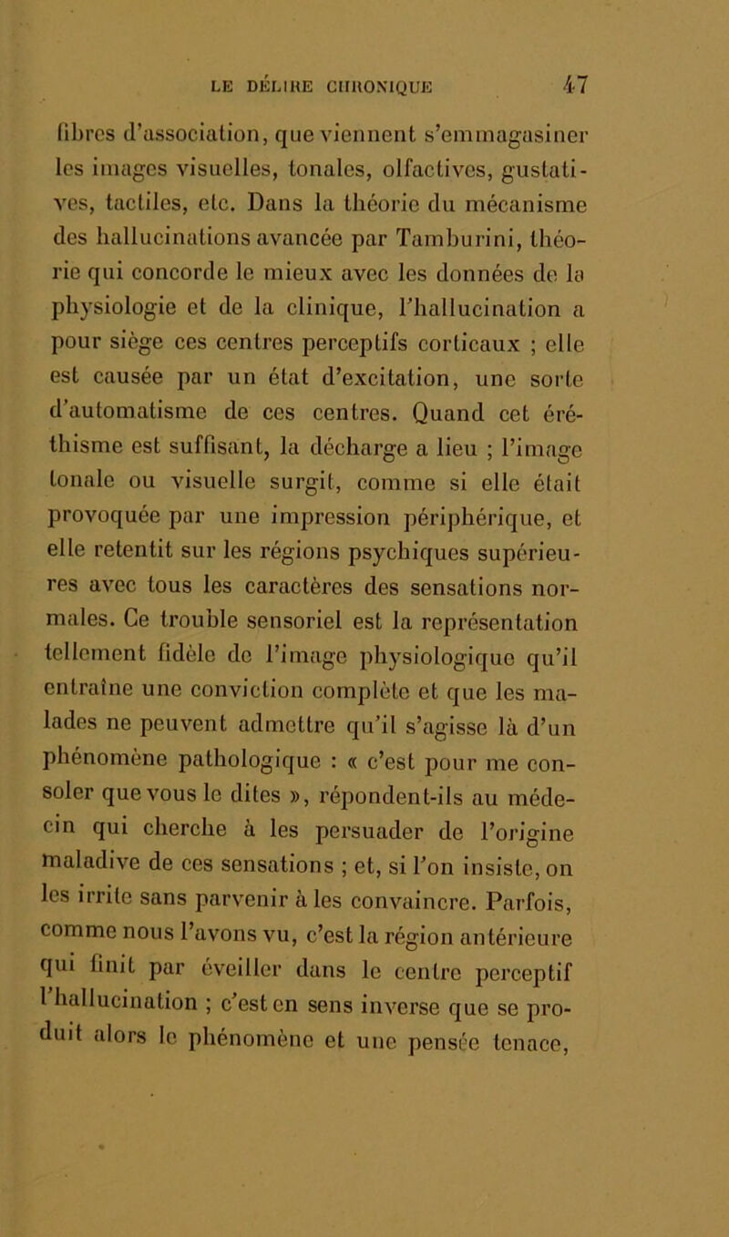 libres d’association, que viennent s’emmagasiner les images visuelles, tonales, olfactives, gustati- ves, tactiles, etc. Dans la théorie du mécanisme des hallucinations avancée par Tamburini, théo- rie qui concorde le mieux avec les données do la physiologie et de la clinique, Thallucination a pour siège ces centres perceptifs corticaux ; elle est causée par un état d’excitation, une sorte d’automatisme de ces centres. Quand cet éré- thisme est suffisant, la décharge a lieu ; l’image tonale ou visuelle surgit, comme si elle était provoquée par une impression périphérique, et elle retentit sur les régions psychiques supérieu- res avec tous les caractères des sensations nor- males. Ce trouble sensoriel est la représentation tellement fidèle de l’image physiologique qu’il entraîne une conviction complète et que les ma- lades ne peuvent admettre qu’il s’agisse là d’un phénomène pathologique : « c’est pour me con- soler que vous le dites », répondent-ils au méde- cin qui cherche à les persuader de l’origine maladive de ces sensations ; et, si l’on insiste, on les irrite sans parvenir aies convaincre. Parfois, comme nous l’avons vu, c’est la région antérieure qui finit par éveiller dans le centre perceptif 1 hallucination ; c est en sens inverse que se pro- duit alors le phénomène et une pensée tenace.