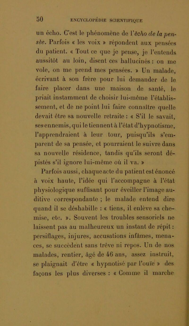 un écho. C’est le phénomène de i'écho de la pen- sée. Parfois « les voix » répondent aux pensées du patient. « Tout ce que je pense, je l’entends aussitôt au loin, disent ces hallucinés : on me vole, on me prend mes pensées. » Un malade, écrivant à son frère pour lui demander de le faire placer dans une maison de santé, le priait instamment de choisir lui-môme l’établis- sement, et de ne point lui faire connaître quelle devait être sa nouvelle retraite : « S’il le savait, sesennemis, qui le tiennent à l’état d’hypnotisme, l’apprendraient à leur tour, puisqu’ils s’em- parent de sa pensée, et pourraient le suivre dans sa nouvelle résidence, tandis qu’ils seront dé- pistés s’il ignore lui-mème où il va. » Parfois aussi, chaque acte du patient est énoncé à voix haute, l’idée qui l’accompagne à l’état physiologique suftisant pour éveiller l’image au- ditive correspondante ; le malade entend dire quand il se déshabille : « tiens, il enlève sa che- mise, etc. ». Souvent les troubles sensoriels ne laissent pas au malheureux un instant de répit : persiflages, injures, accusations infâmes, mena- ces, se succèdent sans trêve ni repos. Un de nos malades, rentier, âgé de 46 ans, assez instruit, se plaignait d’étre « hypnotisé par l’ouïe » des façons les plus diverses : « Comme il marche