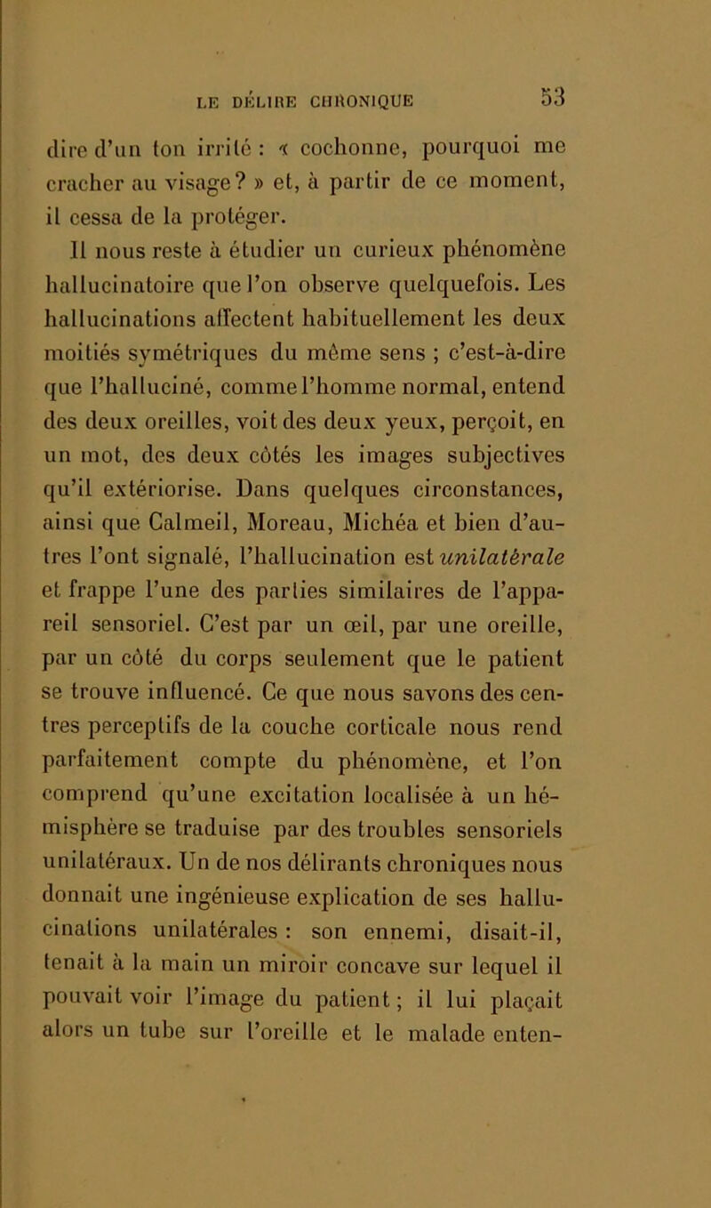 dire d’un ton irrité: n cochonne, pourquoi me cracher au visage? » et, à partir de ce moment, il cessa de la protéger. 11 nous reste à étudier un curieux phénomène hallucinatoire que l’on observe quelquefois. Les hallucinations affectent habituellement les deux moitiés symétriques du même sens ; c’est-à-dire que l’halluciné, comme l’homme normal, entend des deux oreilles, voit des deux yeux, perçoit, en un mot, des deux côtés les images subjectives qu’il extériorise. Dans quelques circonstances, ainsi que Calmeil, Moreau, Michéa et bien d’au- tres l’ont signalé, l’hallucination est unilatérale et frappe l’une des parties similaires de l’appa- reil sensoriel. C’est par un œil, par une oreille, par un côté du corps seulement que le patient se trouve influencé. Ce que nous savons des cen- tres perceptifs de la couche corticale nous rend parfaitement compte du phénomène, et l’on comprend qu’une excitation localisée à un hé- misphère se traduise par des troubles sensoriels unilatéraux. Un de nos délirants chroniques nous donnait une ingénieuse explication de ses hallu- cinations unilatérales : son ennemi, disait-il, tenait à la main un miroir concave sur lequel il pouvait voir l’image du patient ; il lui plaçait alors un tube sur l’oreille et le malade enten-