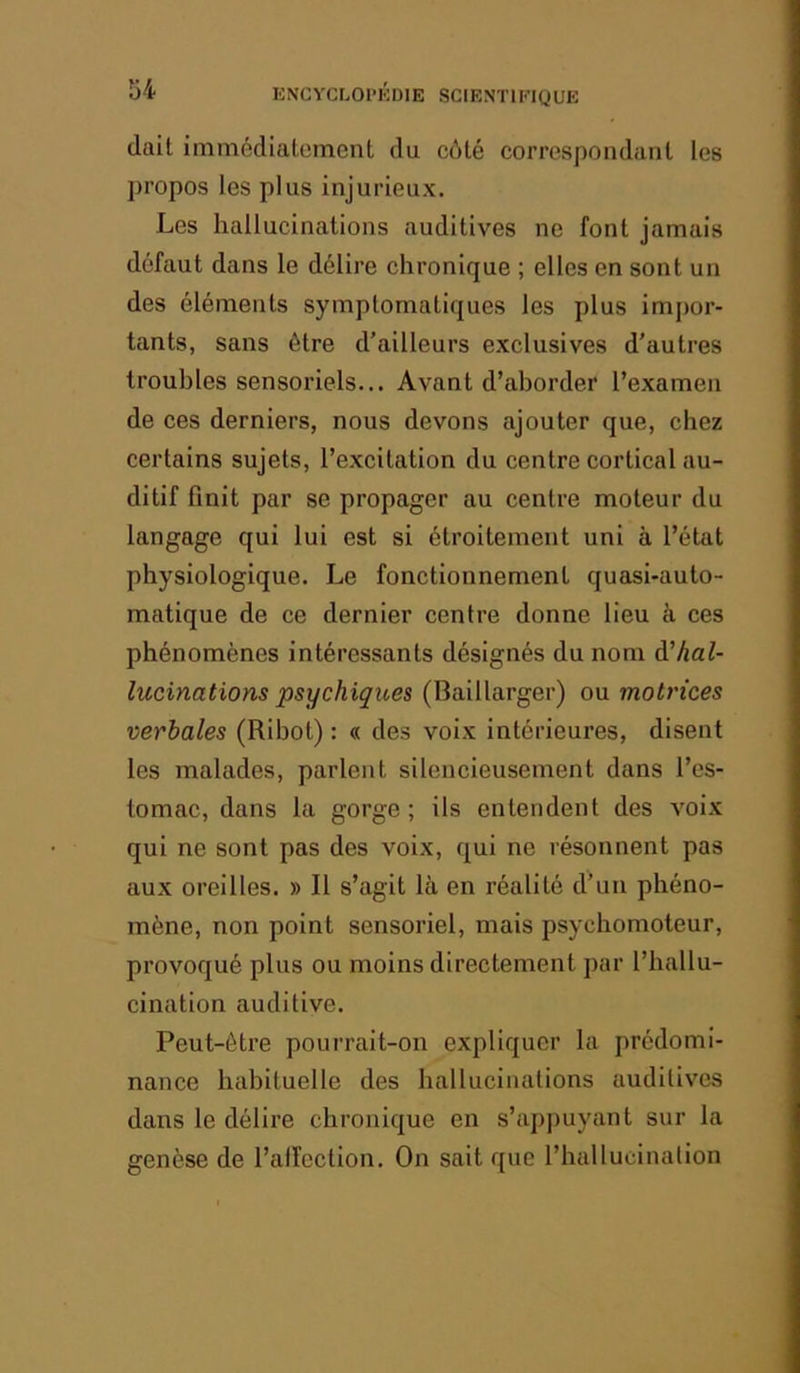 (lait immédiatement du côté correspondant les propos les plus injurieux. Les hallucinations auditives ne font jamais défaut dans le délire chronique ; elles en sont un des éléments symptomatiques les plus impor- tants, sans être d’ailleurs exclusives d’autres troubles sensoriels... Avant d’aborder l’examen de ces derniers, nous devons ajouter que, chez certains sujets, l’excitation du centre cortical au- ditif finit par se propager au centre moteur du langage qui lui est si étroitement uni à l’état physiologique. Le fonctionnement quasi-auto- matique de ce dernier centre donne lieu k ces phénomènes intéressants désignés du nom (^hal- lucinations psychiques (Baillarger) ou motrices verbales (Ribot) : « des voix intérieures, disent les malades, parlent silencieusement dans l’es- tomac, dans la gorge; ils entendent des voix qui ne sont pas des voix, qui ne résonnent pas aux oreilles. » 11 s’agit là en réalité d’un phéno- mène, non point sensoriel, mais psychomoteur, provoqué plus ou moins directement par l’hallu- cination auditive. Peut-être pourrait-on expliquer la prédomi- nance habituelle des hallucinations auditives dans le délire chronique en s’apj)uyant sur la genèse de l’alîcction. On sait que l’hallucination