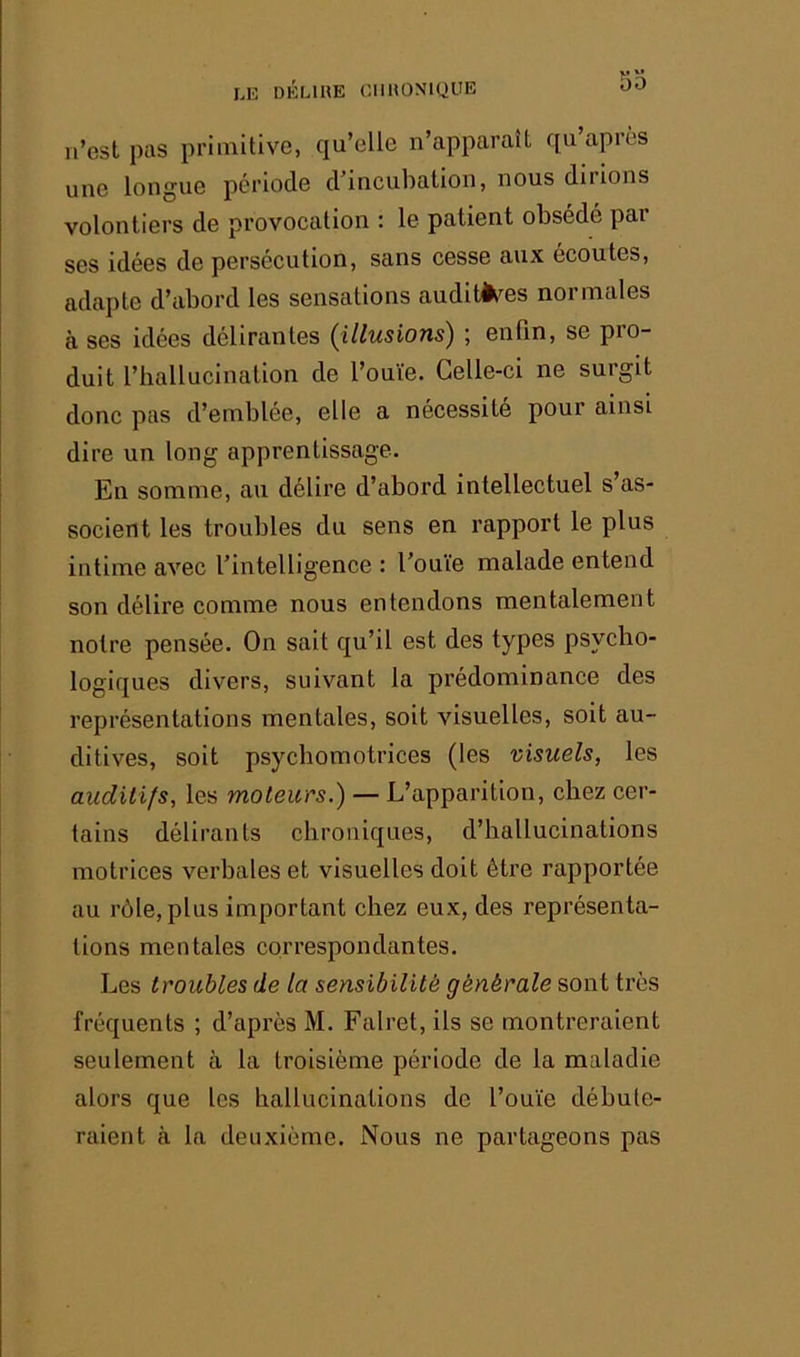 I.r. ÜKMHE CIIHONIQUE n’est pas primitive, qu’elle n’apparaît qu’après une longue période d’incubation, nous dirions volontiers de provocation : le patient obsédé par ses idées de persécution, sans cesse aux écoutes, adapte d’abord les sensations audlt^^es normales à ses idées délirantes (illusions) ; enfin, se pro- duit l’hallucination de l’ouïe. Celle-ci ne surgit donc pas d’emblée, elle a nécessite pour ainsi dire un long apprentissage. En somme, au délire d’abord intellectuel s’as- socient les troubles du sens en rapport le plus intime avec l’intelligence : l’ouïe malade entend son délire comme nous entendons mentalement notre pensée. On sait qu’il est des types psycho- logiques divers, suivant la prédominance des représentations mentales, soit visuelles, soit au- ditives, soit psychomotrices (les visuels, les audiiifs, les moteurs.) — L’apparition, chez cer- tains délirants chroniques, d’hallucinations motrices verbales et visuelles doit être rapportée au rôle, plus important chez eux, des représenta- tions mentales correspondantes. Les troubles de la sensibilité générale sont très fréquents ; d’après M. Falret, ils se montreraient seulement à la troisième période de la maladie alors que les hallucinations de l’ouïe débute- raient à la deuxième. Nous ne partageons pas