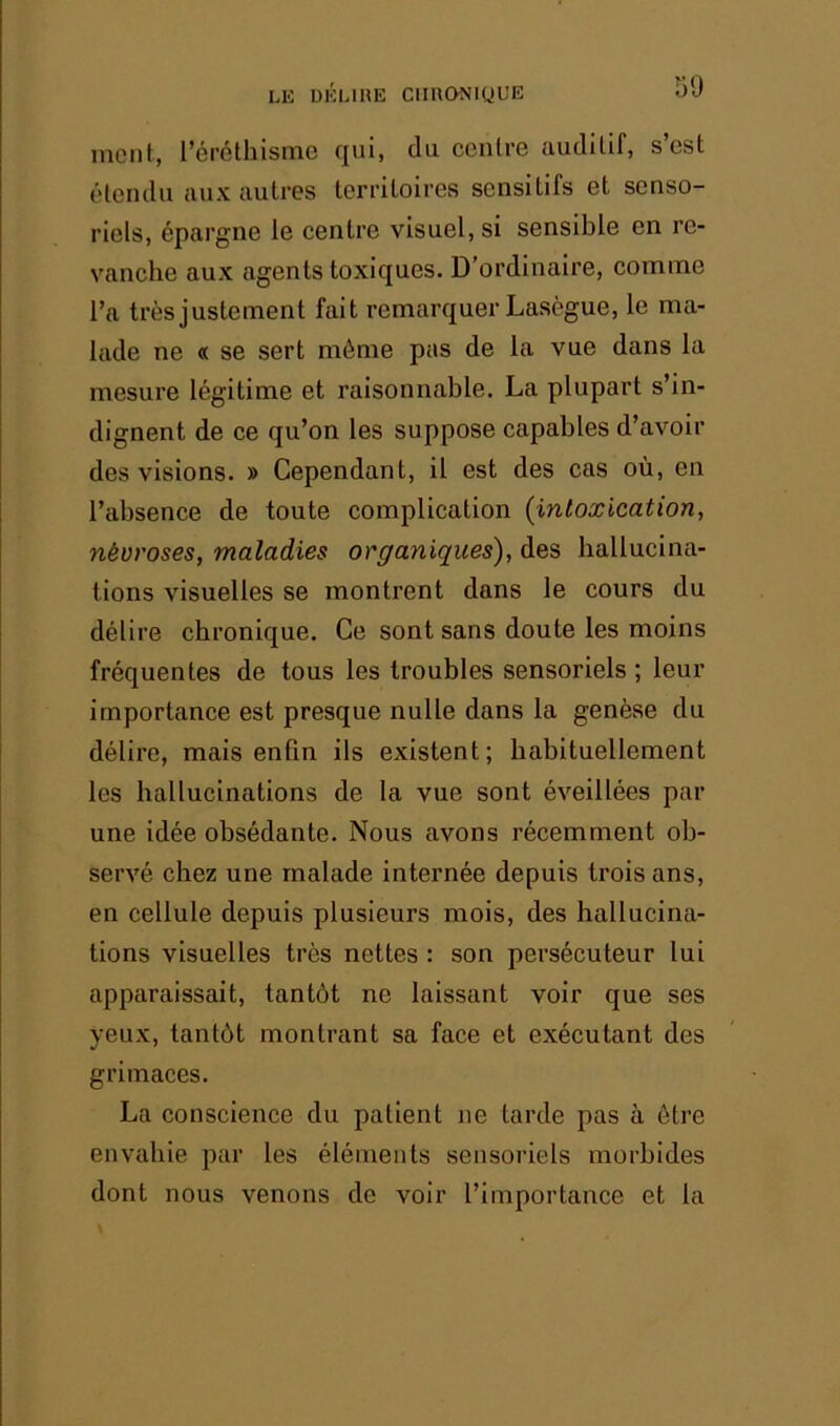 1)9 ment, l’éréthisme qui, du centre auditif, s’est étendu aux autres territoires sensitifs et senso- riels, épargne le centre visuel, si sensible en re- vanche aux agents toxiques. D’ordinaire, comme l’a ü'ès justement fait remarquer Laségue, le ma- lade ne « se sert même pas de la vue dans la mesure légitime et raisonnable. La plupart s’in- dignent de ce qu’on les suppose capables d’avoir des visions. » Cependant, il est des cas où, en l’absence de toute complication (intoxication, névroses, maladies organiques^ des hallucina- tions visuelles se montrent dans le cours du délire chronique. Ce sont sans doute les moins fréquentes de tous les troubles sensoriels ; leur importance est presque nulle dans la genèse du délire, mais enfin ils existent; habituellement les ballucinations de la vue sont éveillées par une idée obsédante. Nous avons récemment ob- servé chez une malade internée depuis trois ans, en cellule depuis plusieurs mois, des hallucina- tions visuelles très nettes : son persécuteur lui apparaissait, tantôt ne laissant voir que ses yeux, tantôt montrant sa face et exécutant des grimaces. La conscience du patient ne tarde pas à être envahie par les éléments sensoriels morbides dont nous venons de voir l’importance et la