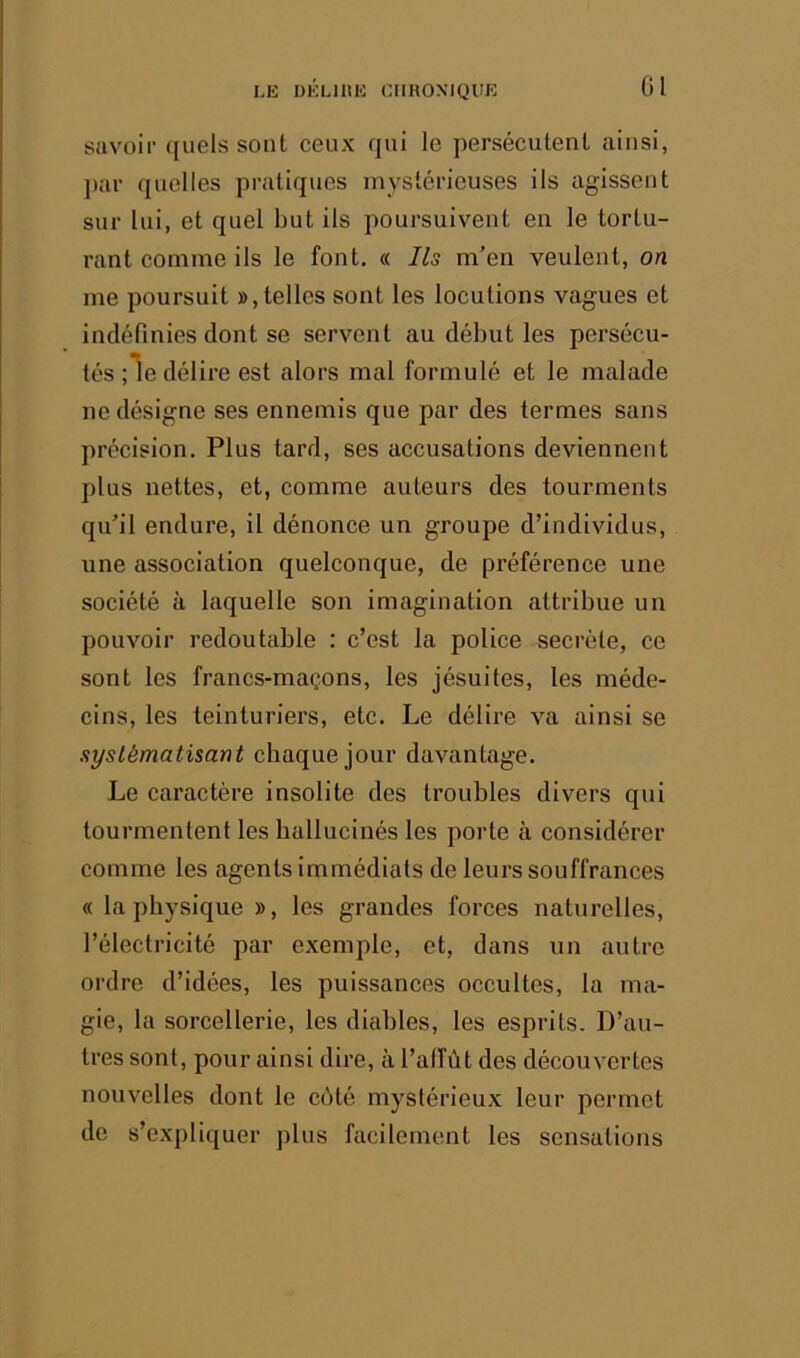 LE DELIIIE ClIKOXIQlIE savoir ([uels sont ceux qui le persécutent ainsi, ])ar quelles pratiques mystérieuses ils agissent sur lui, et quel but ils poursuivent en le tortu- rant comme ils le fout. « Ils m’en veulent, on me poursuit », telles sont les locutions vagues et indéfinies dont se servent au début les persécu- tés ;le délire est alors mal formulé et le malade ne désigne ses ennemis que par des termes sans précision. Plus tard, ses accusations deviennent plus nettes, et, comme auteurs des tourments qu’il endure, il dénonce un groupe d’individus, une association quelconque, de préférence une société à laquelle son imagination attribue un pouvoir redoutable : c’est la police secrète, ce sont les francs-maçons, les jésuites, les méde- cins, les teinturiers, etc. Le délire va ainsi se systématisant chaque jour davantage. Le caractère insolite des troubles divers qui tourmentent les hallucinés les porte à considérer comme les agents immédiats de leurs souffrances « la physique », les grandes forces naturelles, l’électricité par exemple, et, dans un autre ordre d’idées, les puissances occultes, la ma- gie, la sorcellerie, les diables, les esprits. D’au- tres sont, pour ainsi dire, à l’alfùt des découvertes nouvelles dont le côté mystérieux leur permet de s’expliquer plus facilement les sensations