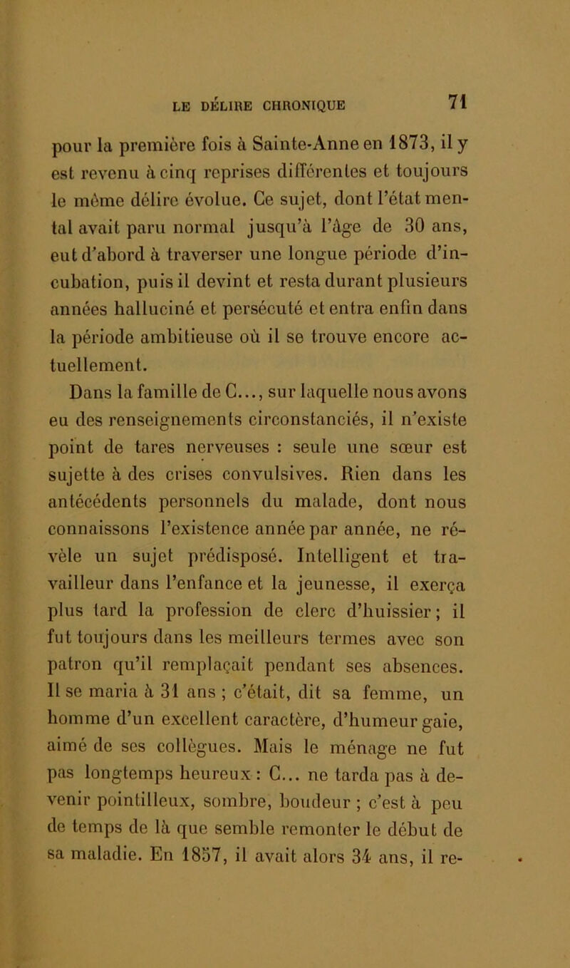 pour la première fois à Sainte-Anne en 1873, il y est revenu à cinq reprises différentes et toujours le même délire évolue. Ce sujet, dont l’état men- tal avait paru normal jusqu’à l’âge de 30 ans, eut d’abord à traverser une longue période d’in- cubation, puis il devint et resta durant plusieurs années halluciné et persécuté et entra enfin dans la période ambitieuse où il se trouve encore ac- tuellement. Dans la famille de G..., sur laquelle nous avons eu des renseignements circonstanciés, il n’existe point de tares nerveuses : seule une sœur est sujette à des crises convulsives. Rien dans les antécédents personnels du malade, dont nous connaissons l’existence année par année, ne ré- vèle un sujet prédisposé. Intelligent et tra- vailleur dans l’enfance et la jeunesse, il exerça plus lard la profession de clerc d’huissier ; il fut toujours dans les meilleurs termes avec son patron qu’il remplaçait pendant ses absences. Il se maria à 31 ans ; c’était, dit sa femme, un homme d’un excellent caractère, d’humeur gaie, aimé de ses collègues. Mais le ménage ne fut pas longtemps heureux : G... ne tarda pas à de- venir pointilleux, sombre, boudeur ; c’est à peu de temps de là que semble remonter le début de sa maladie. En 1837, il avait alors 34 ans, il re-