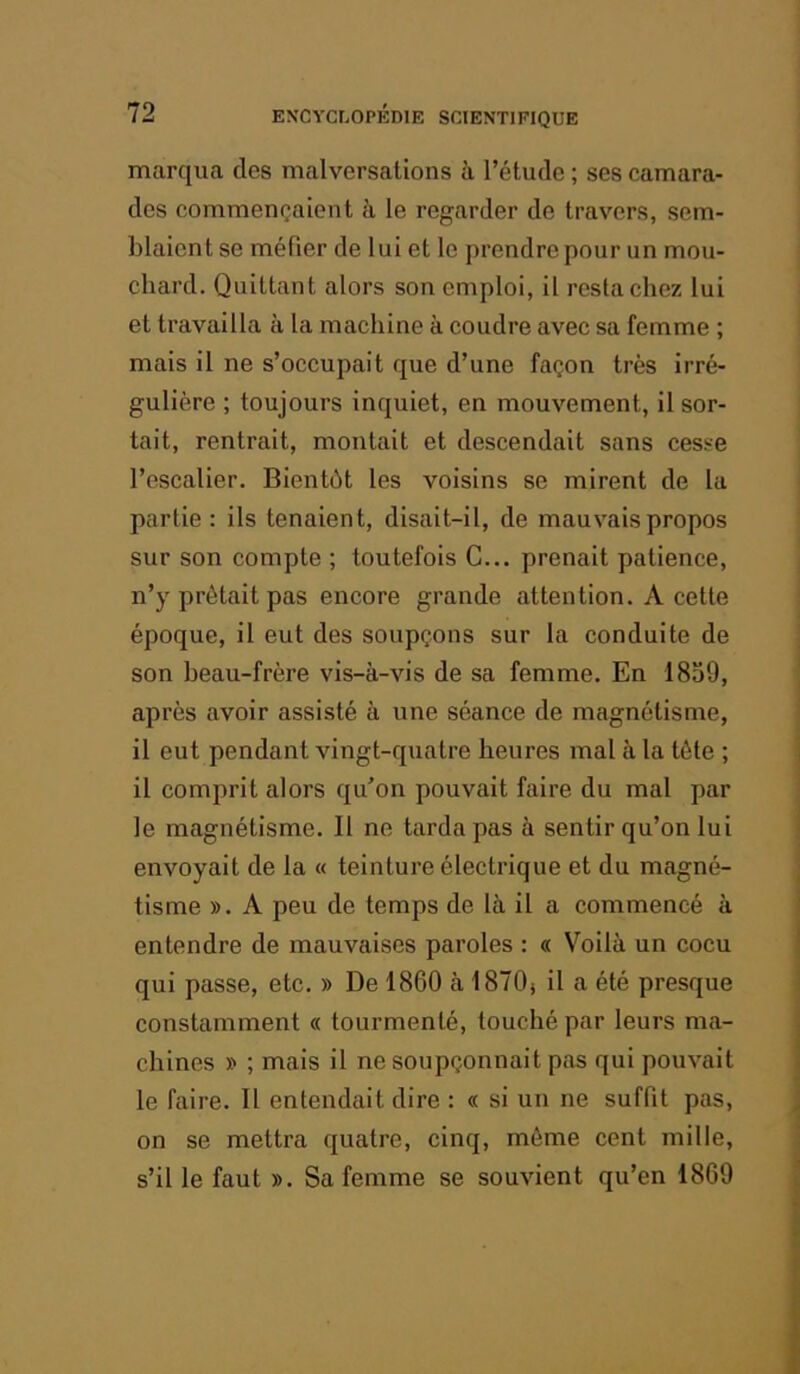 marqua des malversations à l’étude ; ses camara- des commençaient h le regarder de travers, sem- blaient se méfier de lui et le prendre pour un mou- chard. Quittant alors son emploi, il resta chez lui et travailla à la machine à coudre avec sa femme ; mais il ne s’occupait que d’une façon très irré- gulière ; toujours inquiet, en mouvement, il sor- tait, rentrait, montait et descendait sans cesse l’escalier. Bientôt les voisins se mirent de la partie: ils tenaient, disait-il, de mauvais propos sur son compte ; toutefois G... prenait patience, n’y prêtait pas encore grande attention. A cette époque, il eut des soupçons sur la conduite de son heau-frère vis-à-vis de sa femme. En 1839, après avoir assisté à une séance de magnétisme, il eut pendant vingt-quatre heures mal à la tête ; il comprit alors qu'on pouvait faire du mal par le magnétisme. Il ne tarda pas à sentir qu’on lui envoyait de la « teinture électrique et du magné- tisme ». A peu de temps de là il a commencé à entendre de mauvaises paroles : « Voilà un cocu qui passe, etc. » De 1860 à 1870) il a été presque constamment « tourmenté, touché par leurs ma- chines » ; mais il ne soupçonnait pas qui pouvait le faire. 11 entendait dire : « si un ne suffit pas, on se mettra quatre, cinq, même cent mille, s’il le faut ». Sa femme se souvient qu’en 1869