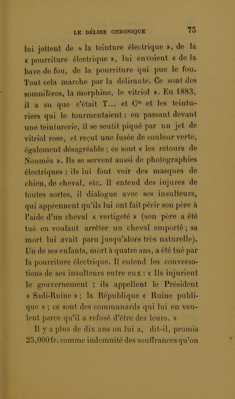 lui jettent de « la teinture électrique », de la « pourriture électrique », lui envolent « de la bave do fou, de la pourriture qui pue le fou. Tout cela marche par la délirante. Ce sont des somnifères, la morphine, le vitriol ». En 1883, il a su que c’était T... et et les teintu- riers qui le tourmentaient : en passant devant une teinturerie, il se sentit piqué par un jet de vitriol rose, et reçut une fusée de couleur verte, également désagréable ; ce sont « les retours de Nouméa ». Ils se servent aussi de photographies électriques : ils lui font voir des masques de chien, de cheval, etc. 11 entend des injures de toutes sortes, il dialogue avec ses insulteurs, qui apprennent qu’ils lui ont fait périr son père à l’aide d’un cheval « vertigeté » (son père a été tué en voulant arrêter un cheval emporté ; sa mort lui avait paru jusqu’alors très naturelle). Un de ses enfants, mort à quatre ans, a été tué par la pourriture électrique. Il entend les conversa- tions de ses insulteurs entre eux : « Ils injurient le gouvernement ; ils appellent le Président « Sadi-Ruine » ; la République « Ruine publi- que » ; ce sont des communards qui lui en veu- lent parce qu’il a refusé d’ôtrc des leurs. » Il y a plus de dix ans on lui a, dit-il, promis 23,000fr. comme indemnité des souffrances qu’on