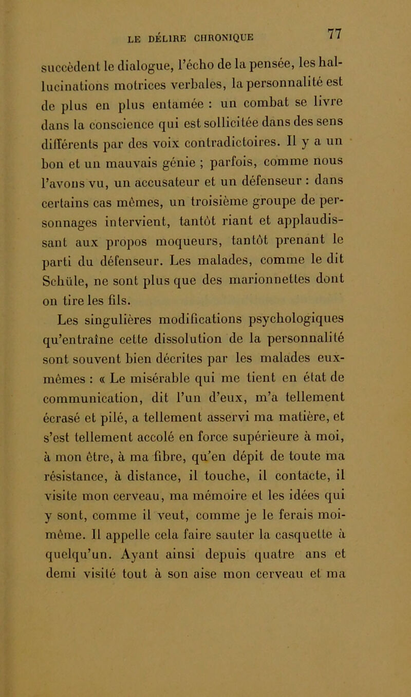 succèdent le dialogue, l’écho de la pensée, les hal- lucinations motrices verbales, la personnalité est de plus en plus entamée : un combat se livre dans la conscience qui est sollicitée dans des sens dilîérents par des voix contradictoires. Il y a un bon et un mauvais génie ; parfois, comme nous l’avons vu, un accusateur et un défenseur : dans certains cas mêmes, un troisième groupe de per- sonnages intervient, tantôt riant et applaudis- sant aux propos moqueurs, tantôt prenant le parti du défenseur. Les malades, comme le dit Scbüle, ne sont plus que des marionnettes dont on tire les fils. Les singulières modifications psychologiques qu’entraîne cette dissolution de la personnalité sont souvent bien décrites par les malades eux- mêmes : « Le misérable qui me tient en état de communication, dit l’un d’eux, m’a tellement écrasé et pilé, a tellement asservi ma matière, et s’est tellement accolé en force supérieure à moi, à mon être, à ma fibre, qu’en dépit de toute ma résistance, à distance, il touche, il contacte, il visite mon cerveau, ma mémoire et les idées qui y sont, comme il veut, comme je le ferais moi- même. Il appelle cela faire sauter la casquette à quelqu’un. Ayant ainsi depuis quatre ans et demi visité tout à son aise mon cerveau et ma