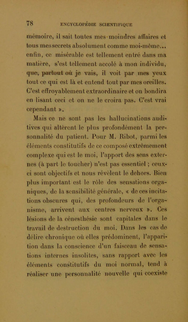 mémoire, il sait toutes mes^moindrcs aiîaires et tous mes secrets absolument comme moi-môme... enfin, ce misérable est tellement entré dans ma matière, s’est tellement accolé à mon individu, que, partout où je vais, il voit par mes yeux tout ce qui est là et entend tout par mes oreilles. C’est efîroyablement extraordinaire et on bondira en lisant ceci et on ne le croira pas. C’est vrai cependant ». Mais ce ne sont pas les hallucinations audi- tives qui altèrent le plus profondément la per- sonnalité du patient. Pour M. Ribot, parmi les éléments constitutifs de ce composé extrêmement complexe qui est le moi, l’apport des sens exter- nes (à part le toucher) n’est pas essentiel ; ceux- ci sont objectifs et nous révèlent le dehors. Rien plus important est le rôle des sensations orga- niques, de la sensibilité générale, « de ces incita- tions obscures qui, des profondeurs de l’orga- nisme, arrivent aux centres nerveux ». Ces lésions de la cénesthésie sont capitales dans le travail de destruction du moi. Dans les cas de délire chronique où elles prédominent, l’appari- tion dans la conscience d’un faisceau de sensa- tions internes insolites, sans rapport avec les éléments constitutifs du moi normal, tend à réaliser une personnalité nouvelle qui coexiste