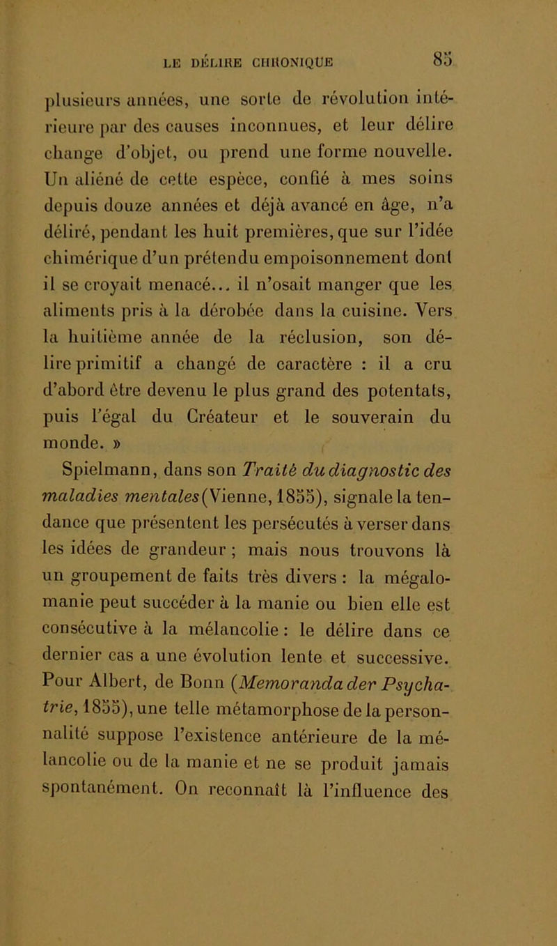 plusieurs années, une sorte de révolution inté- rieure par des causes inconnues, et leur délire change d’objet, ou prend une forme nouvelle. Un aliéné de cette espèce, confié à mes soins depuis douze années et déjà avancé en âge, n’a déliré, pendant les huit premières, que sur l’idée chimérique d’un prétendu empoisonnement don! il se croyait menacé... il n’osait manger que les aliments pris à la dérobée dans la cuisine. Vers la huitième année de la réclusion, son dé- lire primitif a changé de caractère : il a cru d’abord être devenu le plus grand des potentats, puis l’égal du Créateur et le souverain du monde. » Spielmann, dans son Traité du diagnostic des maladies mentales{N\enne, 1855), signale la ten- dance que présentent les persécutés à verser dans les idées de grandeur ; mais nous trouvons là un groupement de faits très divers : la mégalo- manie peut succéder à la manie ou bien elle est consécutive à la mélancolie : le délire dans ce dernier cas a une évolution lente et successive. Pour Albert, de Bonn {Memorandader Psycha- trie, 1855), une telle métamorphose de la person- nalité suppose l’existence antérieure de la mé- lancolie ou de la manie et ne se produit jamais spontanément. On reconnaît là l’influence des