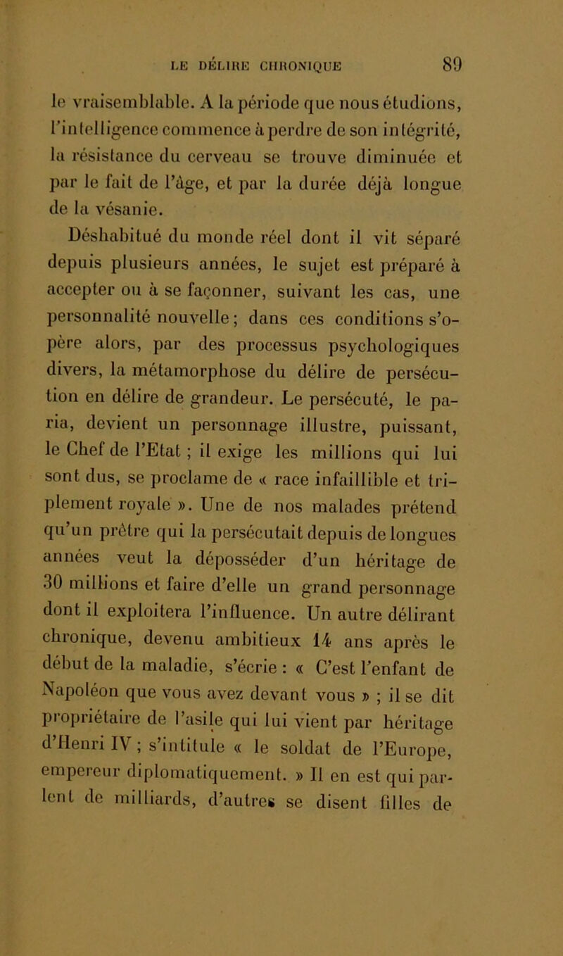 lo vraisemblable. A la période que nous étudions, l’inlelligence commence à perdre de son intégrité, la résistance du cerveau se trouve diminuée et par le fait de Tàge, et par la durée déjà longue de la vésanie. Déshabitué du monde réel dont il vit séparé depuis plusieurs années, le sujet est préparé à accepter ou à se façonner, suivant les cas, une personnalité nouvelle ; dans ces conditions s’o- père alors, par des processus psychologiques divers, la métamorphose du délire de persécu- tion en délire de grandeur. Le persécuté, le pa- ria, devient un personnage illustre, puissant, le Chef de l’Etat ; il exige les millions qui lui sont dus, se proclame de <i race infaillible et tri- plement royale ». Une de nos malades prétend qu un prêtre qui la persécutait depuis de longues années veut la déposséder d’un héritage de .30 millions et faire d’elle un grand personnage dont il exploitera l’influence. Un autre délirant chronique, devenu ambitieux 14 ans après le début de la maladie, s’écrie : « C’est l’enfant de Napoléon que vous avez devant vous » ; il se dit propriétaire de l’asile qui lui vient par héritage d’Henri IV ; s’intitule « le soldat de l’Europe, empereur diplomatiquement. » Il en est qui par- lent de milliards, d’autres se disent filles de